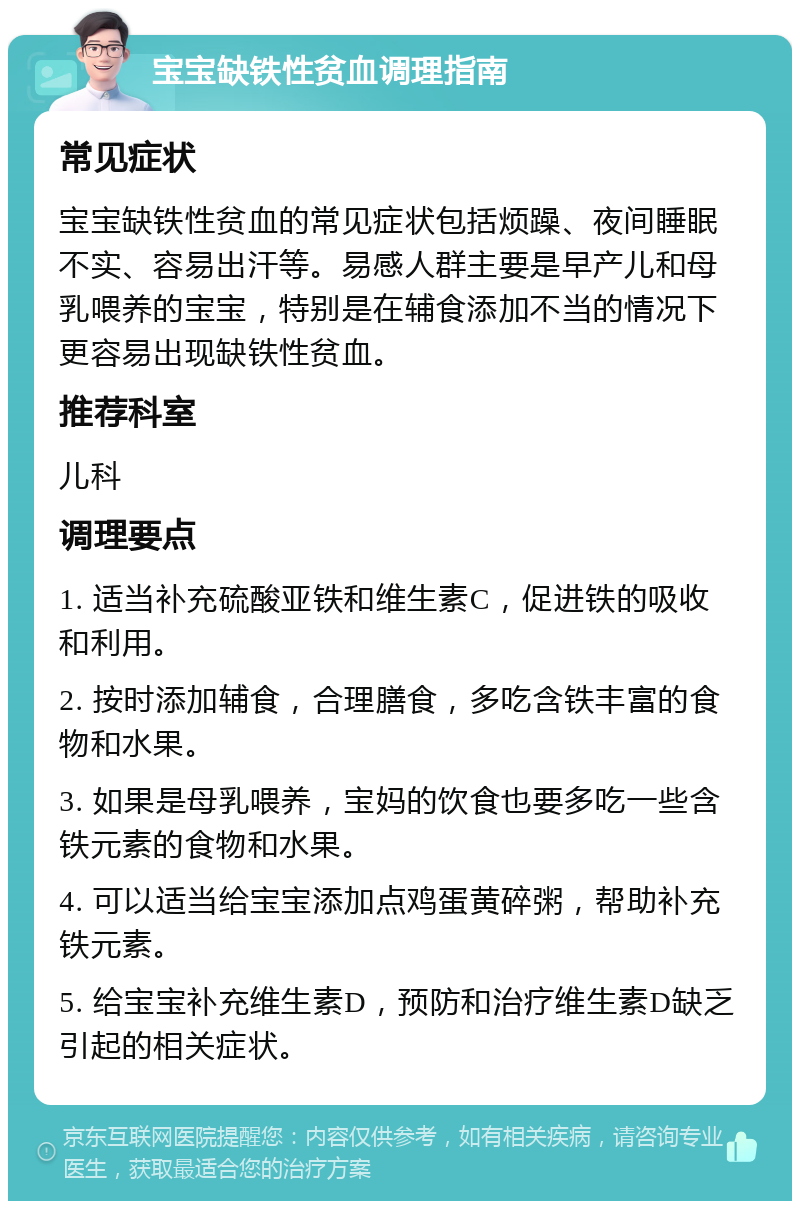 宝宝缺铁性贫血调理指南 常见症状 宝宝缺铁性贫血的常见症状包括烦躁、夜间睡眠不实、容易出汗等。易感人群主要是早产儿和母乳喂养的宝宝，特别是在辅食添加不当的情况下更容易出现缺铁性贫血。 推荐科室 儿科 调理要点 1. 适当补充硫酸亚铁和维生素C，促进铁的吸收和利用。 2. 按时添加辅食，合理膳食，多吃含铁丰富的食物和水果。 3. 如果是母乳喂养，宝妈的饮食也要多吃一些含铁元素的食物和水果。 4. 可以适当给宝宝添加点鸡蛋黄碎粥，帮助补充铁元素。 5. 给宝宝补充维生素D，预防和治疗维生素D缺乏引起的相关症状。