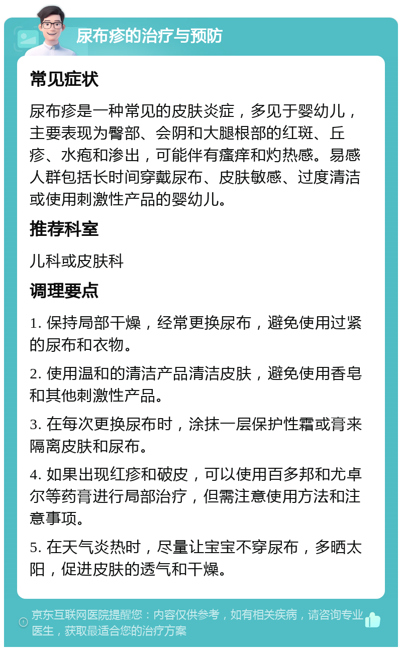 尿布疹的治疗与预防 常见症状 尿布疹是一种常见的皮肤炎症，多见于婴幼儿，主要表现为臀部、会阴和大腿根部的红斑、丘疹、水疱和渗出，可能伴有瘙痒和灼热感。易感人群包括长时间穿戴尿布、皮肤敏感、过度清洁或使用刺激性产品的婴幼儿。 推荐科室 儿科或皮肤科 调理要点 1. 保持局部干燥，经常更换尿布，避免使用过紧的尿布和衣物。 2. 使用温和的清洁产品清洁皮肤，避免使用香皂和其他刺激性产品。 3. 在每次更换尿布时，涂抹一层保护性霜或膏来隔离皮肤和尿布。 4. 如果出现红疹和破皮，可以使用百多邦和尤卓尔等药膏进行局部治疗，但需注意使用方法和注意事项。 5. 在天气炎热时，尽量让宝宝不穿尿布，多晒太阳，促进皮肤的透气和干燥。