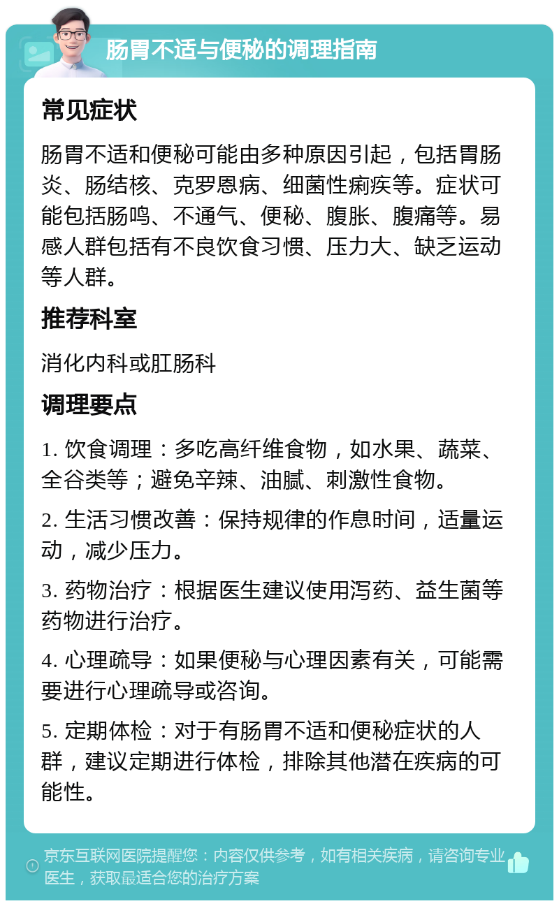 肠胃不适与便秘的调理指南 常见症状 肠胃不适和便秘可能由多种原因引起，包括胃肠炎、肠结核、克罗恩病、细菌性痢疾等。症状可能包括肠鸣、不通气、便秘、腹胀、腹痛等。易感人群包括有不良饮食习惯、压力大、缺乏运动等人群。 推荐科室 消化内科或肛肠科 调理要点 1. 饮食调理：多吃高纤维食物，如水果、蔬菜、全谷类等；避免辛辣、油腻、刺激性食物。 2. 生活习惯改善：保持规律的作息时间，适量运动，减少压力。 3. 药物治疗：根据医生建议使用泻药、益生菌等药物进行治疗。 4. 心理疏导：如果便秘与心理因素有关，可能需要进行心理疏导或咨询。 5. 定期体检：对于有肠胃不适和便秘症状的人群，建议定期进行体检，排除其他潜在疾病的可能性。