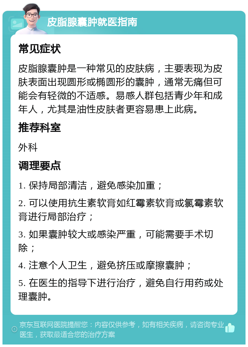 皮脂腺囊肿就医指南 常见症状 皮脂腺囊肿是一种常见的皮肤病，主要表现为皮肤表面出现圆形或椭圆形的囊肿，通常无痛但可能会有轻微的不适感。易感人群包括青少年和成年人，尤其是油性皮肤者更容易患上此病。 推荐科室 外科 调理要点 1. 保持局部清洁，避免感染加重； 2. 可以使用抗生素软膏如红霉素软膏或氯霉素软膏进行局部治疗； 3. 如果囊肿较大或感染严重，可能需要手术切除； 4. 注意个人卫生，避免挤压或摩擦囊肿； 5. 在医生的指导下进行治疗，避免自行用药或处理囊肿。