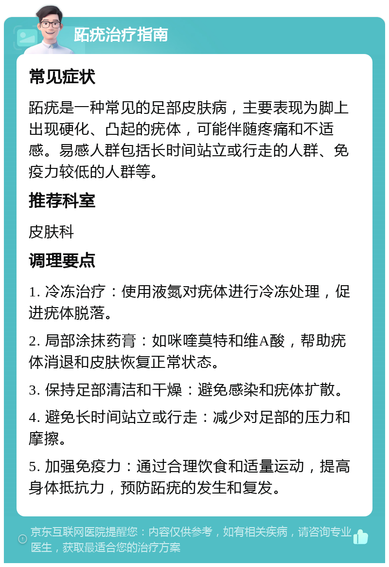 跖疣治疗指南 常见症状 跖疣是一种常见的足部皮肤病，主要表现为脚上出现硬化、凸起的疣体，可能伴随疼痛和不适感。易感人群包括长时间站立或行走的人群、免疫力较低的人群等。 推荐科室 皮肤科 调理要点 1. 冷冻治疗：使用液氮对疣体进行冷冻处理，促进疣体脱落。 2. 局部涂抹药膏：如咪喹莫特和维A酸，帮助疣体消退和皮肤恢复正常状态。 3. 保持足部清洁和干燥：避免感染和疣体扩散。 4. 避免长时间站立或行走：减少对足部的压力和摩擦。 5. 加强免疫力：通过合理饮食和适量运动，提高身体抵抗力，预防跖疣的发生和复发。