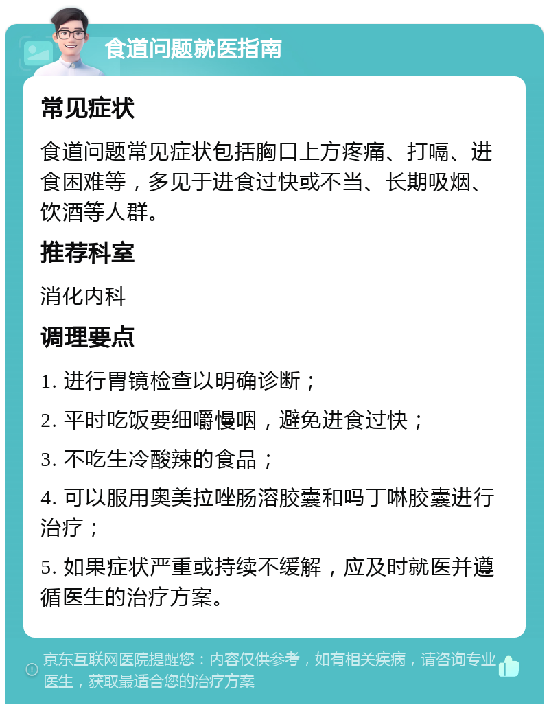 食道问题就医指南 常见症状 食道问题常见症状包括胸口上方疼痛、打嗝、进食困难等，多见于进食过快或不当、长期吸烟、饮酒等人群。 推荐科室 消化内科 调理要点 1. 进行胃镜检查以明确诊断； 2. 平时吃饭要细嚼慢咽，避免进食过快； 3. 不吃生冷酸辣的食品； 4. 可以服用奥美拉唑肠溶胶囊和吗丁啉胶囊进行治疗； 5. 如果症状严重或持续不缓解，应及时就医并遵循医生的治疗方案。