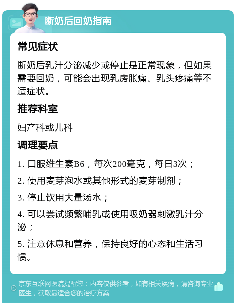 断奶后回奶指南 常见症状 断奶后乳汁分泌减少或停止是正常现象，但如果需要回奶，可能会出现乳房胀痛、乳头疼痛等不适症状。 推荐科室 妇产科或儿科 调理要点 1. 口服维生素B6，每次200毫克，每日3次； 2. 使用麦芽泡水或其他形式的麦芽制剂； 3. 停止饮用大量汤水； 4. 可以尝试频繁哺乳或使用吸奶器刺激乳汁分泌； 5. 注意休息和营养，保持良好的心态和生活习惯。