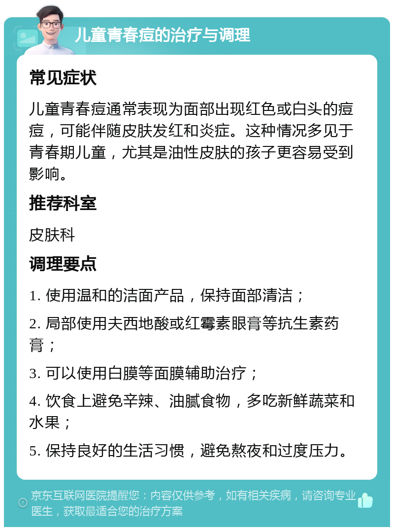 儿童青春痘的治疗与调理 常见症状 儿童青春痘通常表现为面部出现红色或白头的痘痘，可能伴随皮肤发红和炎症。这种情况多见于青春期儿童，尤其是油性皮肤的孩子更容易受到影响。 推荐科室 皮肤科 调理要点 1. 使用温和的洁面产品，保持面部清洁； 2. 局部使用夫西地酸或红霉素眼膏等抗生素药膏； 3. 可以使用白膜等面膜辅助治疗； 4. 饮食上避免辛辣、油腻食物，多吃新鲜蔬菜和水果； 5. 保持良好的生活习惯，避免熬夜和过度压力。