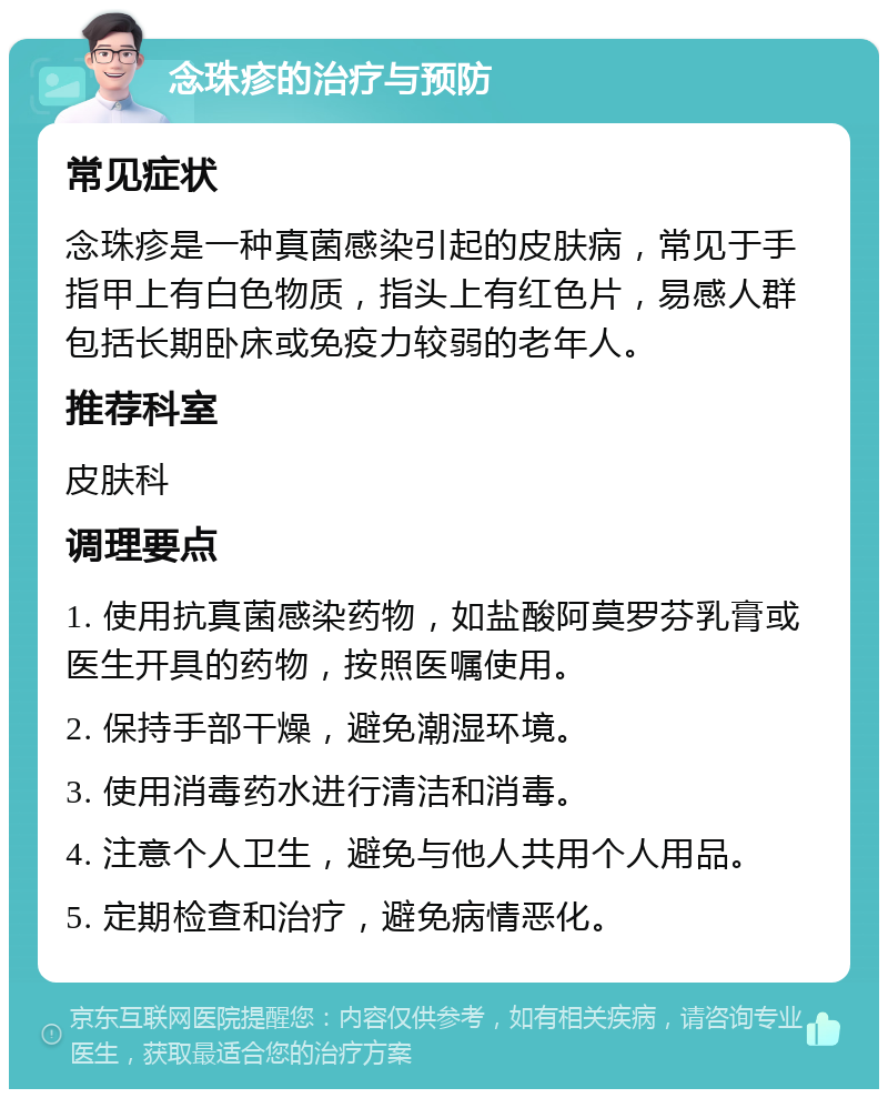 念珠疹的治疗与预防 常见症状 念珠疹是一种真菌感染引起的皮肤病，常见于手指甲上有白色物质，指头上有红色片，易感人群包括长期卧床或免疫力较弱的老年人。 推荐科室 皮肤科 调理要点 1. 使用抗真菌感染药物，如盐酸阿莫罗芬乳膏或医生开具的药物，按照医嘱使用。 2. 保持手部干燥，避免潮湿环境。 3. 使用消毒药水进行清洁和消毒。 4. 注意个人卫生，避免与他人共用个人用品。 5. 定期检查和治疗，避免病情恶化。