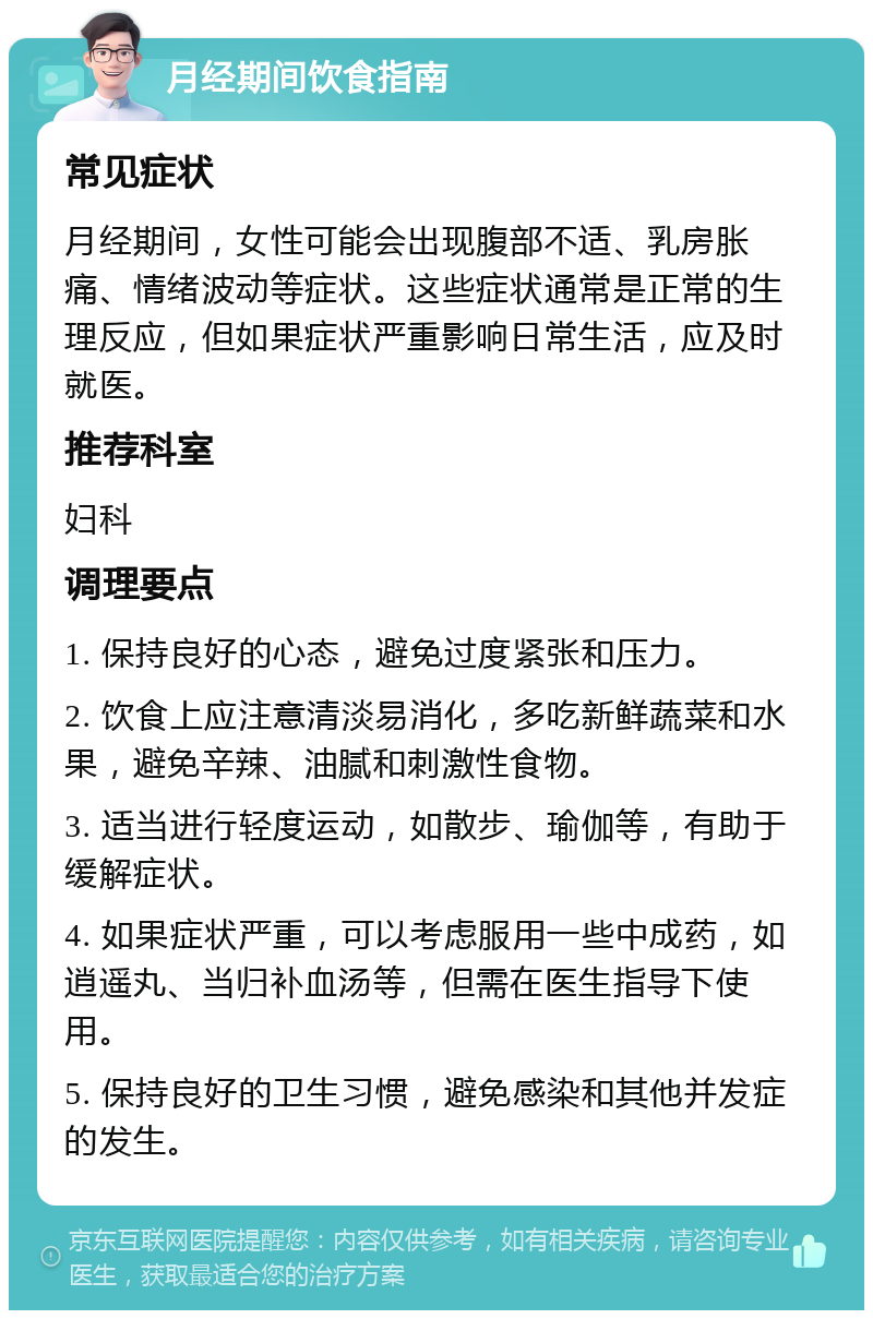 月经期间饮食指南 常见症状 月经期间，女性可能会出现腹部不适、乳房胀痛、情绪波动等症状。这些症状通常是正常的生理反应，但如果症状严重影响日常生活，应及时就医。 推荐科室 妇科 调理要点 1. 保持良好的心态，避免过度紧张和压力。 2. 饮食上应注意清淡易消化，多吃新鲜蔬菜和水果，避免辛辣、油腻和刺激性食物。 3. 适当进行轻度运动，如散步、瑜伽等，有助于缓解症状。 4. 如果症状严重，可以考虑服用一些中成药，如逍遥丸、当归补血汤等，但需在医生指导下使用。 5. 保持良好的卫生习惯，避免感染和其他并发症的发生。