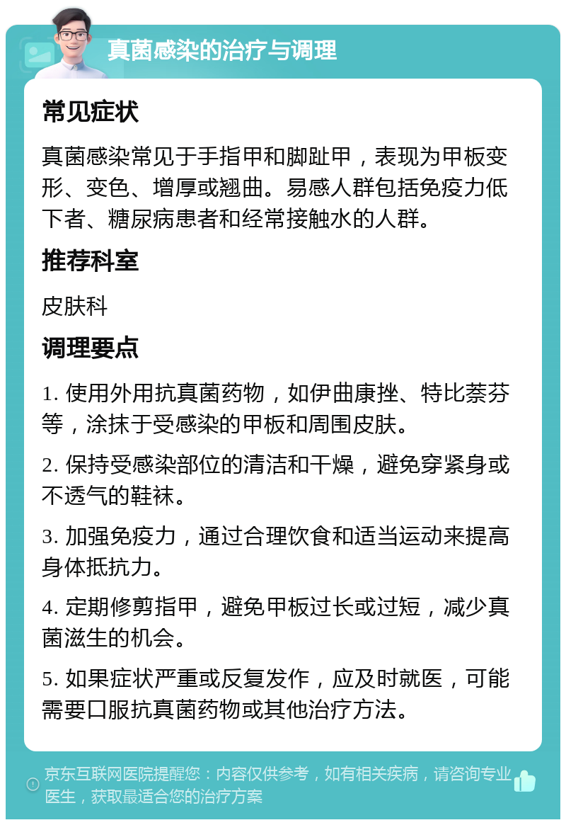 真菌感染的治疗与调理 常见症状 真菌感染常见于手指甲和脚趾甲，表现为甲板变形、变色、增厚或翘曲。易感人群包括免疫力低下者、糖尿病患者和经常接触水的人群。 推荐科室 皮肤科 调理要点 1. 使用外用抗真菌药物，如伊曲康挫、特比萘芬等，涂抹于受感染的甲板和周围皮肤。 2. 保持受感染部位的清洁和干燥，避免穿紧身或不透气的鞋袜。 3. 加强免疫力，通过合理饮食和适当运动来提高身体抵抗力。 4. 定期修剪指甲，避免甲板过长或过短，减少真菌滋生的机会。 5. 如果症状严重或反复发作，应及时就医，可能需要口服抗真菌药物或其他治疗方法。