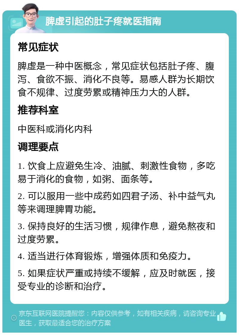 脾虚引起的肚子疼就医指南 常见症状 脾虚是一种中医概念，常见症状包括肚子疼、腹泻、食欲不振、消化不良等。易感人群为长期饮食不规律、过度劳累或精神压力大的人群。 推荐科室 中医科或消化内科 调理要点 1. 饮食上应避免生冷、油腻、刺激性食物，多吃易于消化的食物，如粥、面条等。 2. 可以服用一些中成药如四君子汤、补中益气丸等来调理脾胃功能。 3. 保持良好的生活习惯，规律作息，避免熬夜和过度劳累。 4. 适当进行体育锻炼，增强体质和免疫力。 5. 如果症状严重或持续不缓解，应及时就医，接受专业的诊断和治疗。