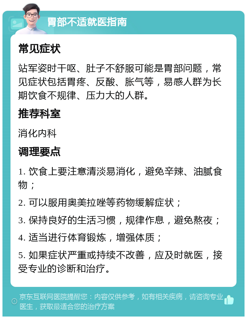 胃部不适就医指南 常见症状 站军姿时干呕、肚子不舒服可能是胃部问题，常见症状包括胃疼、反酸、胀气等，易感人群为长期饮食不规律、压力大的人群。 推荐科室 消化内科 调理要点 1. 饮食上要注意清淡易消化，避免辛辣、油腻食物； 2. 可以服用奥美拉唑等药物缓解症状； 3. 保持良好的生活习惯，规律作息，避免熬夜； 4. 适当进行体育锻炼，增强体质； 5. 如果症状严重或持续不改善，应及时就医，接受专业的诊断和治疗。