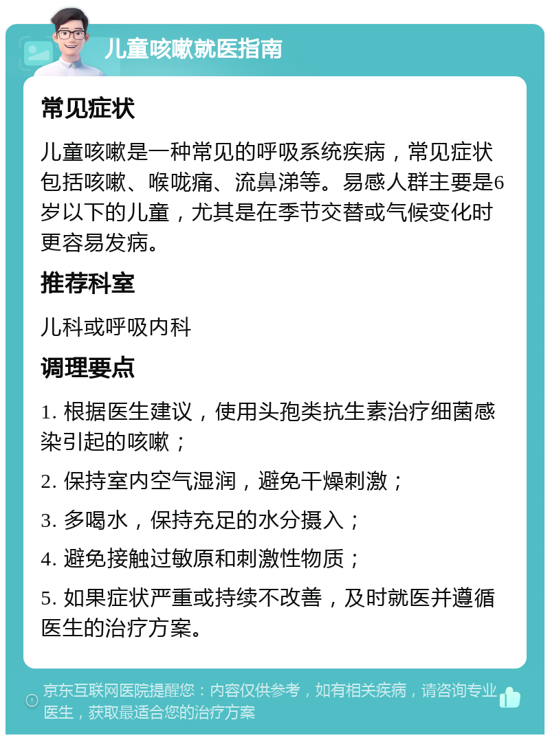 儿童咳嗽就医指南 常见症状 儿童咳嗽是一种常见的呼吸系统疾病，常见症状包括咳嗽、喉咙痛、流鼻涕等。易感人群主要是6岁以下的儿童，尤其是在季节交替或气候变化时更容易发病。 推荐科室 儿科或呼吸内科 调理要点 1. 根据医生建议，使用头孢类抗生素治疗细菌感染引起的咳嗽； 2. 保持室内空气湿润，避免干燥刺激； 3. 多喝水，保持充足的水分摄入； 4. 避免接触过敏原和刺激性物质； 5. 如果症状严重或持续不改善，及时就医并遵循医生的治疗方案。