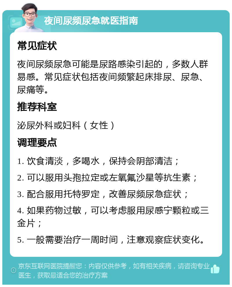 夜间尿频尿急就医指南 常见症状 夜间尿频尿急可能是尿路感染引起的，多数人群易感。常见症状包括夜间频繁起床排尿、尿急、尿痛等。 推荐科室 泌尿外科或妇科（女性） 调理要点 1. 饮食清淡，多喝水，保持会阴部清洁； 2. 可以服用头孢拉定或左氧氟沙星等抗生素； 3. 配合服用托特罗定，改善尿频尿急症状； 4. 如果药物过敏，可以考虑服用尿感宁颗粒或三金片； 5. 一般需要治疗一周时间，注意观察症状变化。