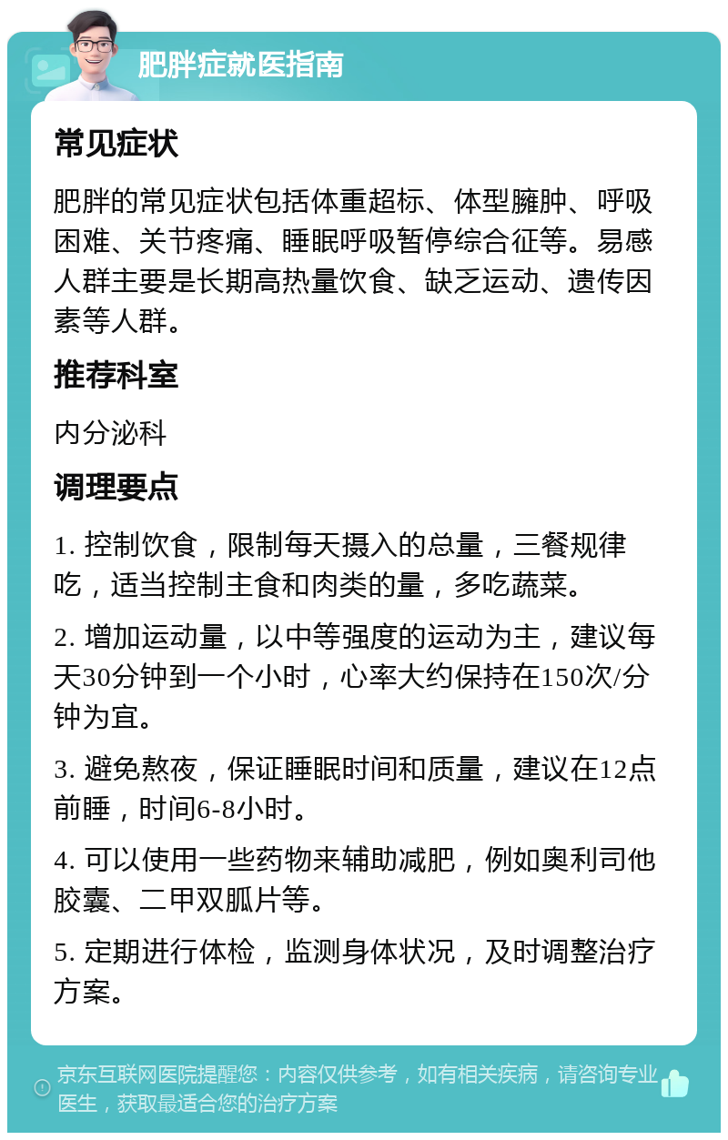 肥胖症就医指南 常见症状 肥胖的常见症状包括体重超标、体型臃肿、呼吸困难、关节疼痛、睡眠呼吸暂停综合征等。易感人群主要是长期高热量饮食、缺乏运动、遗传因素等人群。 推荐科室 内分泌科 调理要点 1. 控制饮食，限制每天摄入的总量，三餐规律吃，适当控制主食和肉类的量，多吃蔬菜。 2. 增加运动量，以中等强度的运动为主，建议每天30分钟到一个小时，心率大约保持在150次/分钟为宜。 3. 避免熬夜，保证睡眠时间和质量，建议在12点前睡，时间6-8小时。 4. 可以使用一些药物来辅助减肥，例如奥利司他胶囊、二甲双胍片等。 5. 定期进行体检，监测身体状况，及时调整治疗方案。