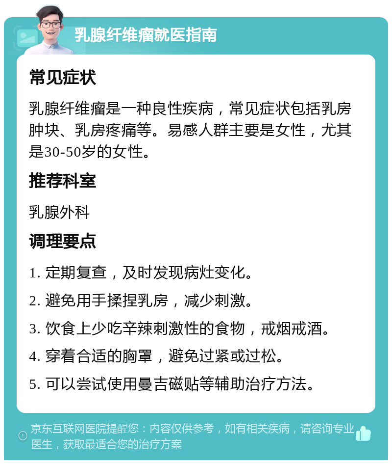 乳腺纤维瘤就医指南 常见症状 乳腺纤维瘤是一种良性疾病，常见症状包括乳房肿块、乳房疼痛等。易感人群主要是女性，尤其是30-50岁的女性。 推荐科室 乳腺外科 调理要点 1. 定期复查，及时发现病灶变化。 2. 避免用手揉捏乳房，减少刺激。 3. 饮食上少吃辛辣刺激性的食物，戒烟戒酒。 4. 穿着合适的胸罩，避免过紧或过松。 5. 可以尝试使用曼吉磁贴等辅助治疗方法。