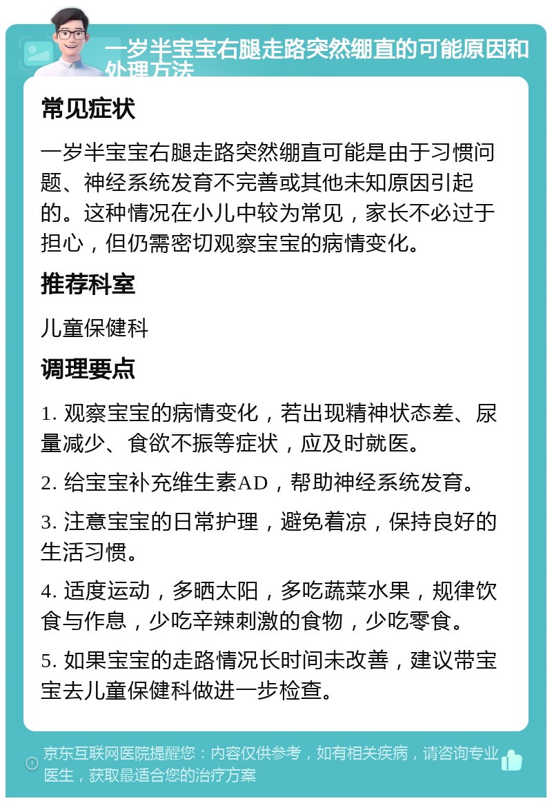 一岁半宝宝右腿走路突然绷直的可能原因和处理方法 常见症状 一岁半宝宝右腿走路突然绷直可能是由于习惯问题、神经系统发育不完善或其他未知原因引起的。这种情况在小儿中较为常见，家长不必过于担心，但仍需密切观察宝宝的病情变化。 推荐科室 儿童保健科 调理要点 1. 观察宝宝的病情变化，若出现精神状态差、尿量减少、食欲不振等症状，应及时就医。 2. 给宝宝补充维生素AD，帮助神经系统发育。 3. 注意宝宝的日常护理，避免着凉，保持良好的生活习惯。 4. 适度运动，多晒太阳，多吃蔬菜水果，规律饮食与作息，少吃辛辣刺激的食物，少吃零食。 5. 如果宝宝的走路情况长时间未改善，建议带宝宝去儿童保健科做进一步检查。