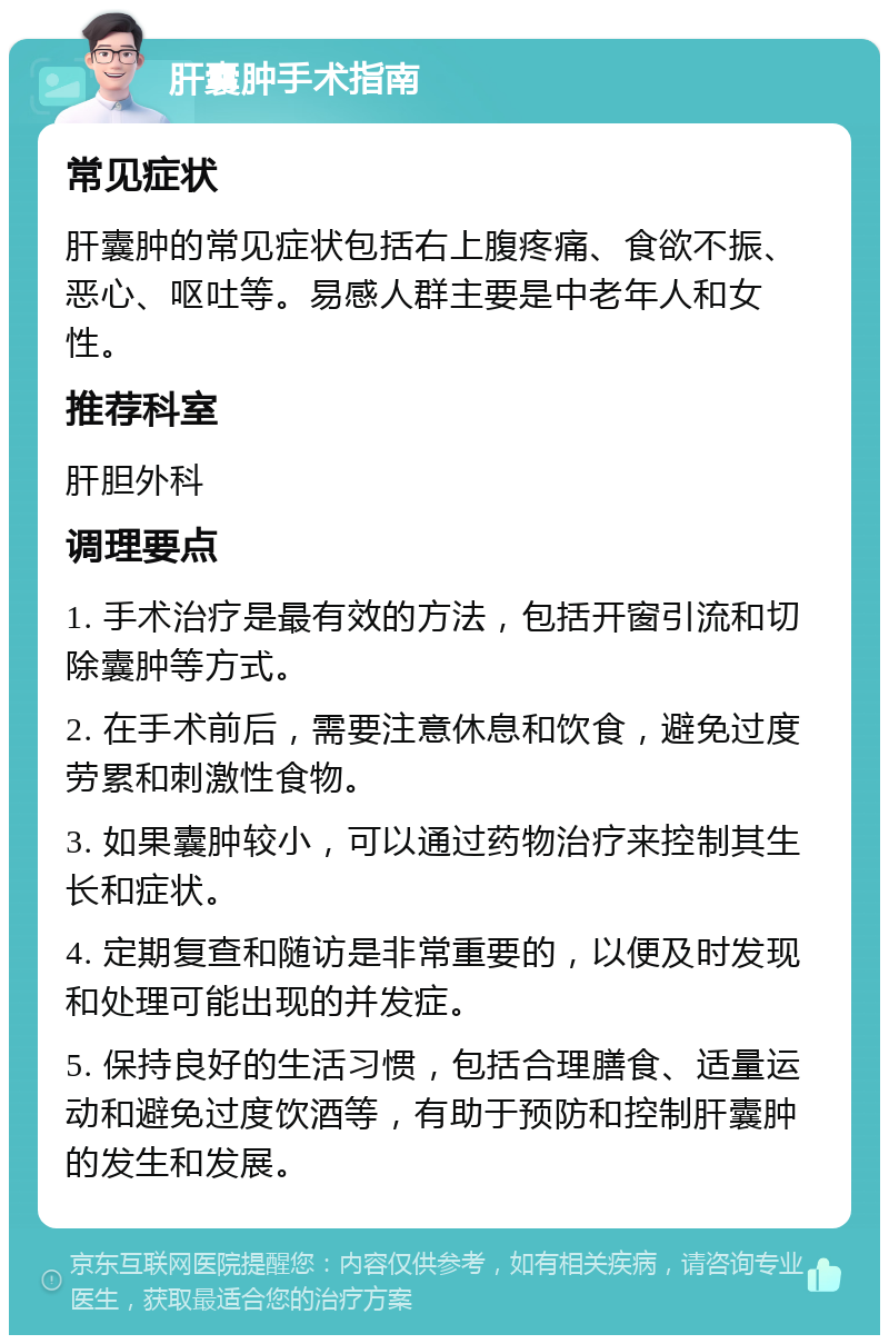 肝囊肿手术指南 常见症状 肝囊肿的常见症状包括右上腹疼痛、食欲不振、恶心、呕吐等。易感人群主要是中老年人和女性。 推荐科室 肝胆外科 调理要点 1. 手术治疗是最有效的方法，包括开窗引流和切除囊肿等方式。 2. 在手术前后，需要注意休息和饮食，避免过度劳累和刺激性食物。 3. 如果囊肿较小，可以通过药物治疗来控制其生长和症状。 4. 定期复查和随访是非常重要的，以便及时发现和处理可能出现的并发症。 5. 保持良好的生活习惯，包括合理膳食、适量运动和避免过度饮酒等，有助于预防和控制肝囊肿的发生和发展。