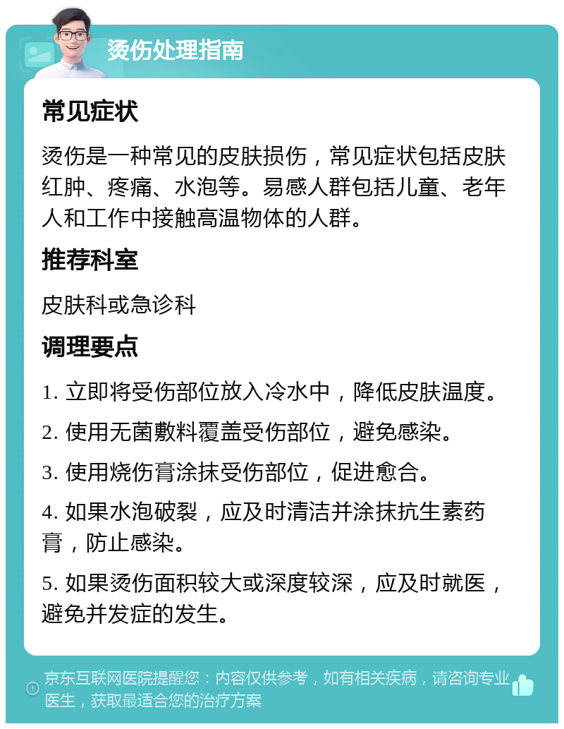 烫伤处理指南 常见症状 烫伤是一种常见的皮肤损伤，常见症状包括皮肤红肿、疼痛、水泡等。易感人群包括儿童、老年人和工作中接触高温物体的人群。 推荐科室 皮肤科或急诊科 调理要点 1. 立即将受伤部位放入冷水中，降低皮肤温度。 2. 使用无菌敷料覆盖受伤部位，避免感染。 3. 使用烧伤膏涂抹受伤部位，促进愈合。 4. 如果水泡破裂，应及时清洁并涂抹抗生素药膏，防止感染。 5. 如果烫伤面积较大或深度较深，应及时就医，避免并发症的发生。