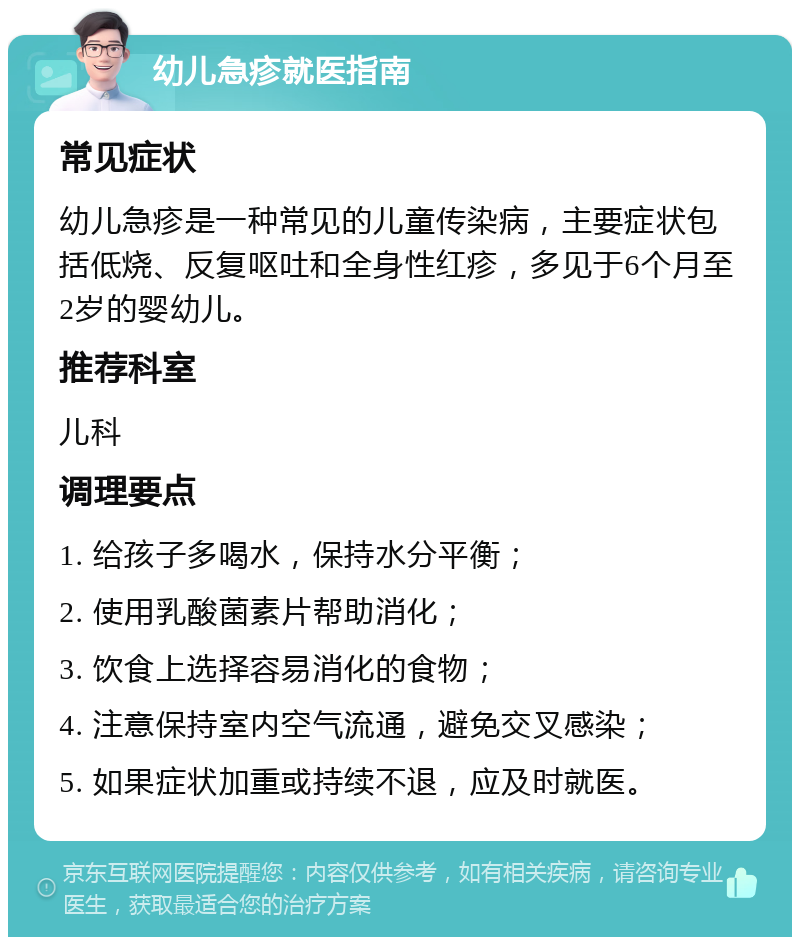 幼儿急疹就医指南 常见症状 幼儿急疹是一种常见的儿童传染病，主要症状包括低烧、反复呕吐和全身性红疹，多见于6个月至2岁的婴幼儿。 推荐科室 儿科 调理要点 1. 给孩子多喝水，保持水分平衡； 2. 使用乳酸菌素片帮助消化； 3. 饮食上选择容易消化的食物； 4. 注意保持室内空气流通，避免交叉感染； 5. 如果症状加重或持续不退，应及时就医。