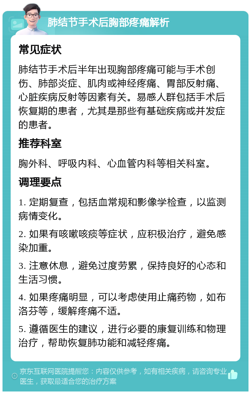 肺结节手术后胸部疼痛解析 常见症状 肺结节手术后半年出现胸部疼痛可能与手术创伤、肺部炎症、肌肉或神经疼痛、胃部反射痛、心脏疾病反射等因素有关。易感人群包括手术后恢复期的患者，尤其是那些有基础疾病或并发症的患者。 推荐科室 胸外科、呼吸内科、心血管内科等相关科室。 调理要点 1. 定期复查，包括血常规和影像学检查，以监测病情变化。 2. 如果有咳嗽咳痰等症状，应积极治疗，避免感染加重。 3. 注意休息，避免过度劳累，保持良好的心态和生活习惯。 4. 如果疼痛明显，可以考虑使用止痛药物，如布洛芬等，缓解疼痛不适。 5. 遵循医生的建议，进行必要的康复训练和物理治疗，帮助恢复肺功能和减轻疼痛。