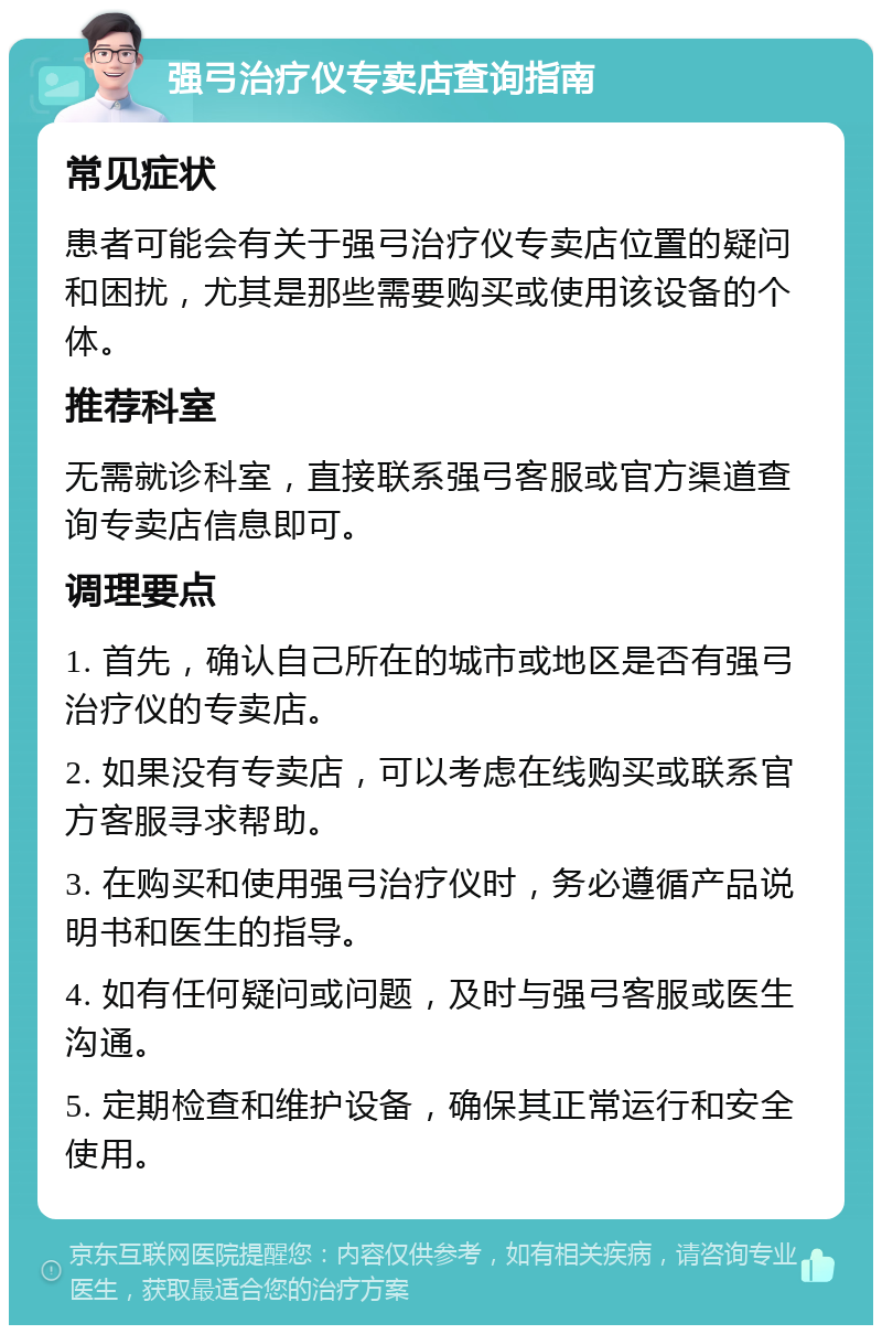 强弓治疗仪专卖店查询指南 常见症状 患者可能会有关于强弓治疗仪专卖店位置的疑问和困扰，尤其是那些需要购买或使用该设备的个体。 推荐科室 无需就诊科室，直接联系强弓客服或官方渠道查询专卖店信息即可。 调理要点 1. 首先，确认自己所在的城市或地区是否有强弓治疗仪的专卖店。 2. 如果没有专卖店，可以考虑在线购买或联系官方客服寻求帮助。 3. 在购买和使用强弓治疗仪时，务必遵循产品说明书和医生的指导。 4. 如有任何疑问或问题，及时与强弓客服或医生沟通。 5. 定期检查和维护设备，确保其正常运行和安全使用。