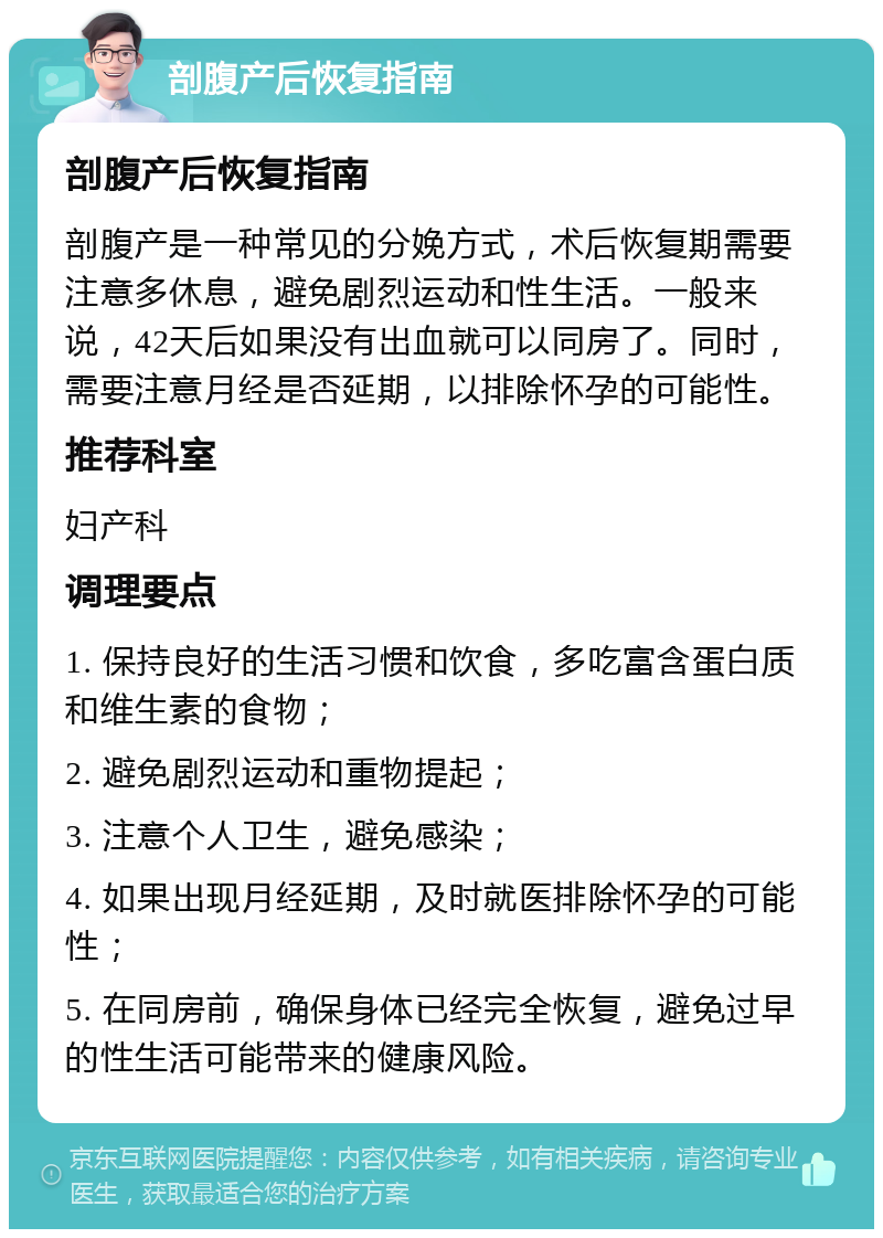 剖腹产后恢复指南 剖腹产后恢复指南 剖腹产是一种常见的分娩方式，术后恢复期需要注意多休息，避免剧烈运动和性生活。一般来说，42天后如果没有出血就可以同房了。同时，需要注意月经是否延期，以排除怀孕的可能性。 推荐科室 妇产科 调理要点 1. 保持良好的生活习惯和饮食，多吃富含蛋白质和维生素的食物； 2. 避免剧烈运动和重物提起； 3. 注意个人卫生，避免感染； 4. 如果出现月经延期，及时就医排除怀孕的可能性； 5. 在同房前，确保身体已经完全恢复，避免过早的性生活可能带来的健康风险。