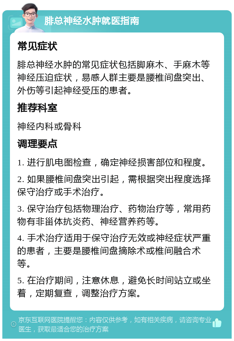 腓总神经水肿就医指南 常见症状 腓总神经水肿的常见症状包括脚麻木、手麻木等神经压迫症状，易感人群主要是腰椎间盘突出、外伤等引起神经受压的患者。 推荐科室 神经内科或骨科 调理要点 1. 进行肌电图检查，确定神经损害部位和程度。 2. 如果腰椎间盘突出引起，需根据突出程度选择保守治疗或手术治疗。 3. 保守治疗包括物理治疗、药物治疗等，常用药物有非甾体抗炎药、神经营养药等。 4. 手术治疗适用于保守治疗无效或神经症状严重的患者，主要是腰椎间盘摘除术或椎间融合术等。 5. 在治疗期间，注意休息，避免长时间站立或坐着，定期复查，调整治疗方案。