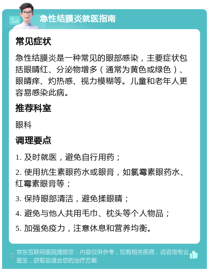 急性结膜炎就医指南 常见症状 急性结膜炎是一种常见的眼部感染，主要症状包括眼睛红、分泌物增多（通常为黄色或绿色）、眼睛痒、灼热感、视力模糊等。儿童和老年人更容易感染此病。 推荐科室 眼科 调理要点 1. 及时就医，避免自行用药； 2. 使用抗生素眼药水或眼膏，如氯霉素眼药水、红霉素眼膏等； 3. 保持眼部清洁，避免揉眼睛； 4. 避免与他人共用毛巾、枕头等个人物品； 5. 加强免疫力，注意休息和营养均衡。