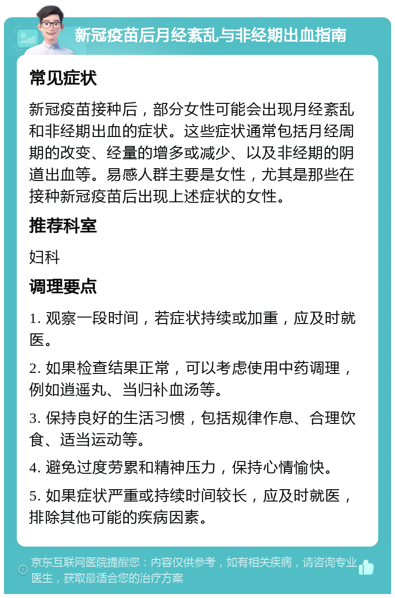 新冠疫苗后月经紊乱与非经期出血指南 常见症状 新冠疫苗接种后，部分女性可能会出现月经紊乱和非经期出血的症状。这些症状通常包括月经周期的改变、经量的增多或减少、以及非经期的阴道出血等。易感人群主要是女性，尤其是那些在接种新冠疫苗后出现上述症状的女性。 推荐科室 妇科 调理要点 1. 观察一段时间，若症状持续或加重，应及时就医。 2. 如果检查结果正常，可以考虑使用中药调理，例如逍遥丸、当归补血汤等。 3. 保持良好的生活习惯，包括规律作息、合理饮食、适当运动等。 4. 避免过度劳累和精神压力，保持心情愉快。 5. 如果症状严重或持续时间较长，应及时就医，排除其他可能的疾病因素。