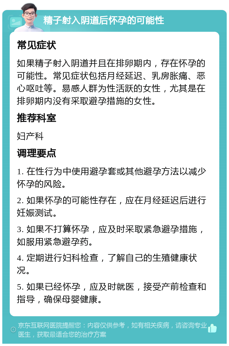 精子射入阴道后怀孕的可能性 常见症状 如果精子射入阴道并且在排卵期内，存在怀孕的可能性。常见症状包括月经延迟、乳房胀痛、恶心呕吐等。易感人群为性活跃的女性，尤其是在排卵期内没有采取避孕措施的女性。 推荐科室 妇产科 调理要点 1. 在性行为中使用避孕套或其他避孕方法以减少怀孕的风险。 2. 如果怀孕的可能性存在，应在月经延迟后进行妊娠测试。 3. 如果不打算怀孕，应及时采取紧急避孕措施，如服用紧急避孕药。 4. 定期进行妇科检查，了解自己的生殖健康状况。 5. 如果已经怀孕，应及时就医，接受产前检查和指导，确保母婴健康。