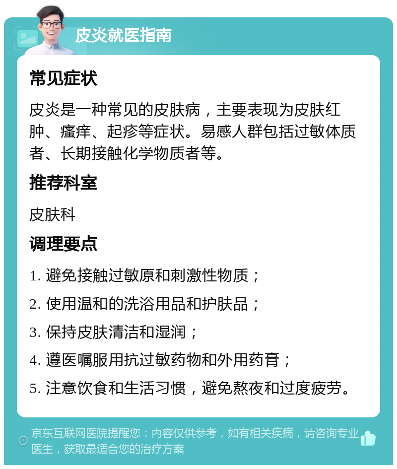 皮炎就医指南 常见症状 皮炎是一种常见的皮肤病，主要表现为皮肤红肿、瘙痒、起疹等症状。易感人群包括过敏体质者、长期接触化学物质者等。 推荐科室 皮肤科 调理要点 1. 避免接触过敏原和刺激性物质； 2. 使用温和的洗浴用品和护肤品； 3. 保持皮肤清洁和湿润； 4. 遵医嘱服用抗过敏药物和外用药膏； 5. 注意饮食和生活习惯，避免熬夜和过度疲劳。