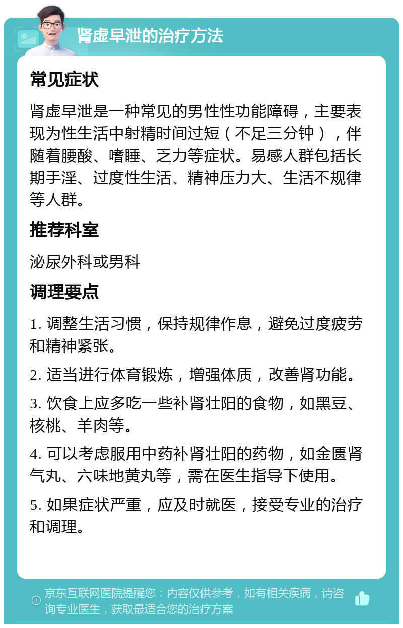 肾虚早泄的治疗方法 常见症状 肾虚早泄是一种常见的男性性功能障碍，主要表现为性生活中射精时间过短（不足三分钟），伴随着腰酸、嗜睡、乏力等症状。易感人群包括长期手淫、过度性生活、精神压力大、生活不规律等人群。 推荐科室 泌尿外科或男科 调理要点 1. 调整生活习惯，保持规律作息，避免过度疲劳和精神紧张。 2. 适当进行体育锻炼，增强体质，改善肾功能。 3. 饮食上应多吃一些补肾壮阳的食物，如黑豆、核桃、羊肉等。 4. 可以考虑服用中药补肾壮阳的药物，如金匮肾气丸、六味地黄丸等，需在医生指导下使用。 5. 如果症状严重，应及时就医，接受专业的治疗和调理。