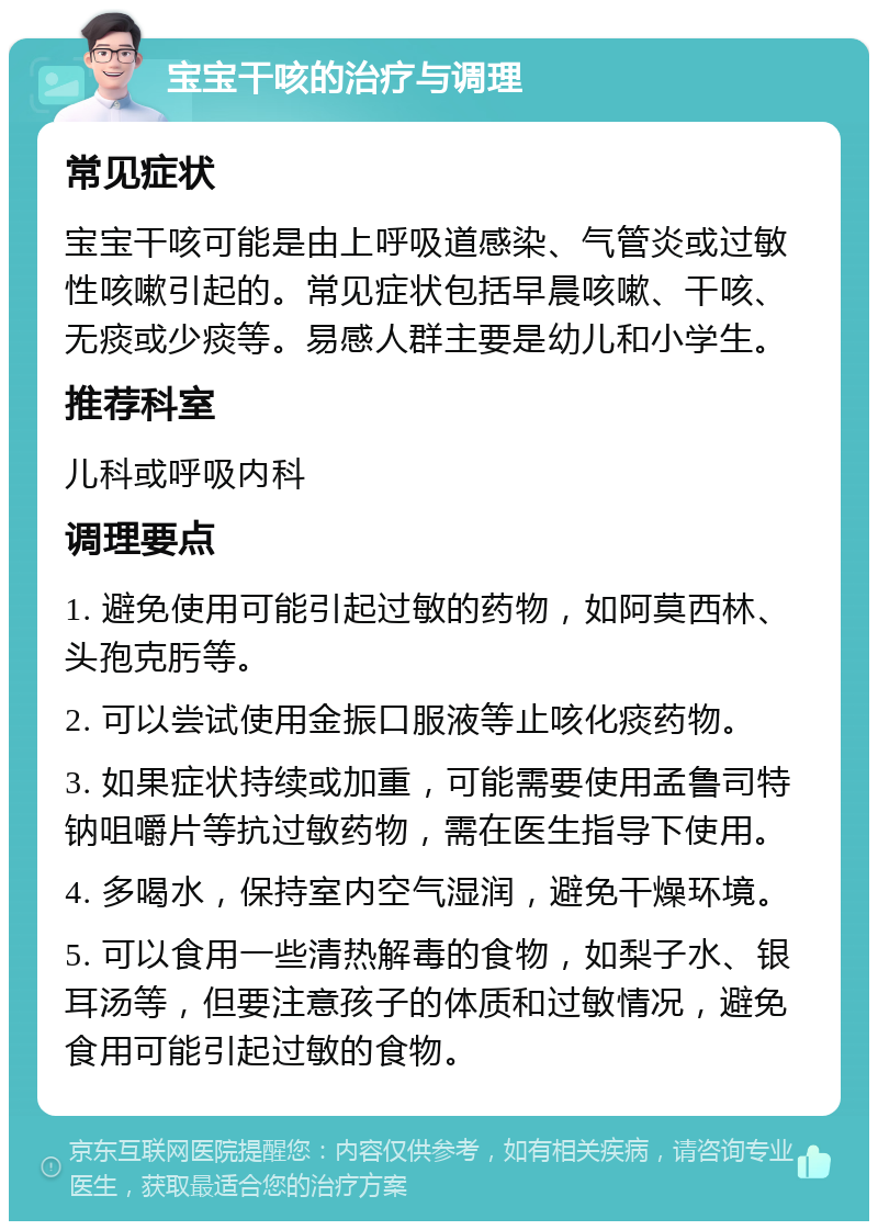 宝宝干咳的治疗与调理 常见症状 宝宝干咳可能是由上呼吸道感染、气管炎或过敏性咳嗽引起的。常见症状包括早晨咳嗽、干咳、无痰或少痰等。易感人群主要是幼儿和小学生。 推荐科室 儿科或呼吸内科 调理要点 1. 避免使用可能引起过敏的药物，如阿莫西林、头孢克肟等。 2. 可以尝试使用金振口服液等止咳化痰药物。 3. 如果症状持续或加重，可能需要使用孟鲁司特钠咀嚼片等抗过敏药物，需在医生指导下使用。 4. 多喝水，保持室内空气湿润，避免干燥环境。 5. 可以食用一些清热解毒的食物，如梨子水、银耳汤等，但要注意孩子的体质和过敏情况，避免食用可能引起过敏的食物。