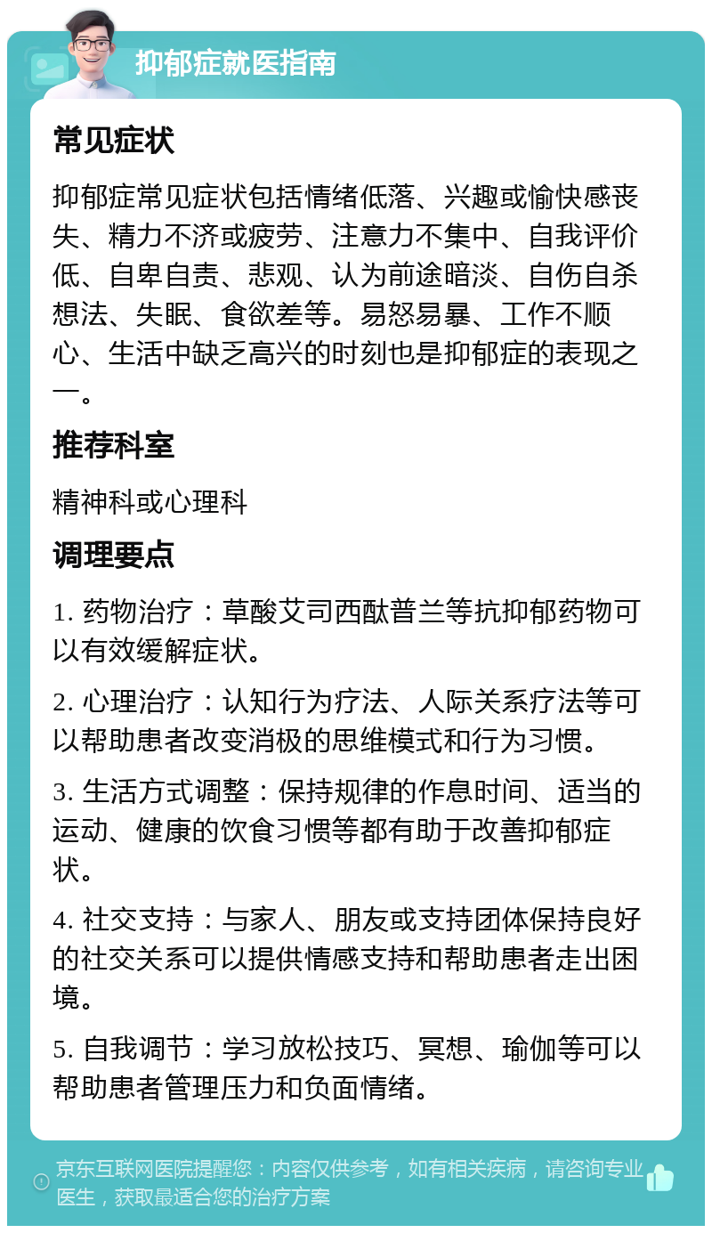 抑郁症就医指南 常见症状 抑郁症常见症状包括情绪低落、兴趣或愉快感丧失、精力不济或疲劳、注意力不集中、自我评价低、自卑自责、悲观、认为前途暗淡、自伤自杀想法、失眠、食欲差等。易怒易暴、工作不顺心、生活中缺乏高兴的时刻也是抑郁症的表现之一。 推荐科室 精神科或心理科 调理要点 1. 药物治疗：草酸艾司西酞普兰等抗抑郁药物可以有效缓解症状。 2. 心理治疗：认知行为疗法、人际关系疗法等可以帮助患者改变消极的思维模式和行为习惯。 3. 生活方式调整：保持规律的作息时间、适当的运动、健康的饮食习惯等都有助于改善抑郁症状。 4. 社交支持：与家人、朋友或支持团体保持良好的社交关系可以提供情感支持和帮助患者走出困境。 5. 自我调节：学习放松技巧、冥想、瑜伽等可以帮助患者管理压力和负面情绪。