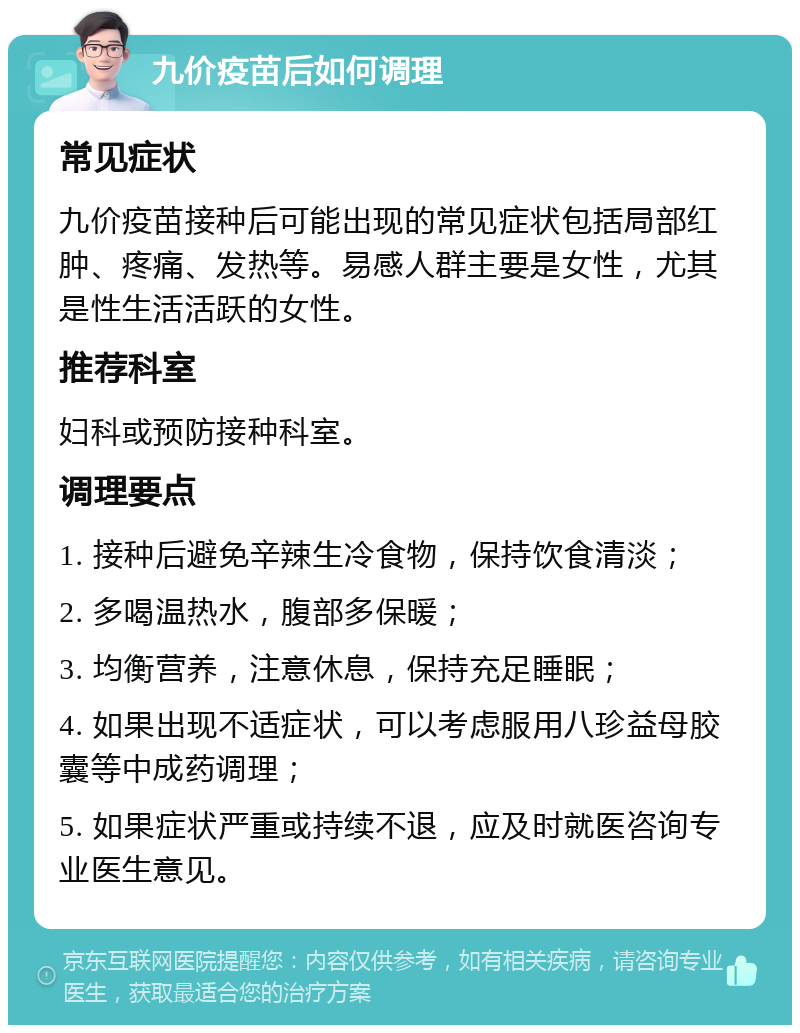 九价疫苗后如何调理 常见症状 九价疫苗接种后可能出现的常见症状包括局部红肿、疼痛、发热等。易感人群主要是女性，尤其是性生活活跃的女性。 推荐科室 妇科或预防接种科室。 调理要点 1. 接种后避免辛辣生冷食物，保持饮食清淡； 2. 多喝温热水，腹部多保暖； 3. 均衡营养，注意休息，保持充足睡眠； 4. 如果出现不适症状，可以考虑服用八珍益母胶囊等中成药调理； 5. 如果症状严重或持续不退，应及时就医咨询专业医生意见。