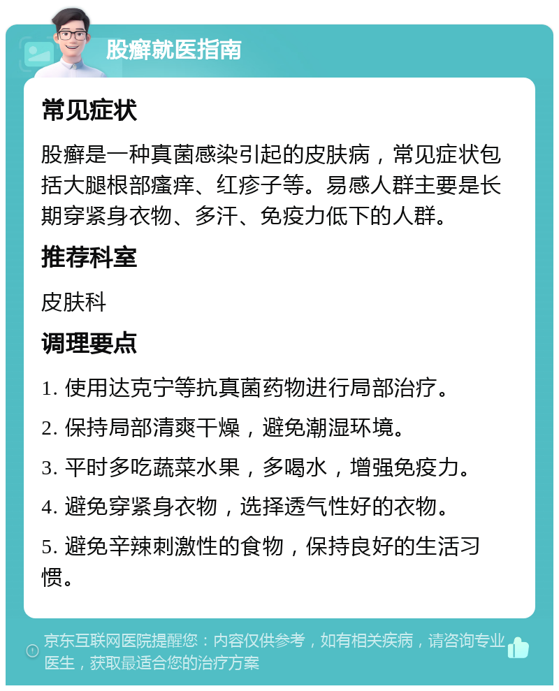 股癣就医指南 常见症状 股癣是一种真菌感染引起的皮肤病，常见症状包括大腿根部瘙痒、红疹子等。易感人群主要是长期穿紧身衣物、多汗、免疫力低下的人群。 推荐科室 皮肤科 调理要点 1. 使用达克宁等抗真菌药物进行局部治疗。 2. 保持局部清爽干燥，避免潮湿环境。 3. 平时多吃蔬菜水果，多喝水，增强免疫力。 4. 避免穿紧身衣物，选择透气性好的衣物。 5. 避免辛辣刺激性的食物，保持良好的生活习惯。