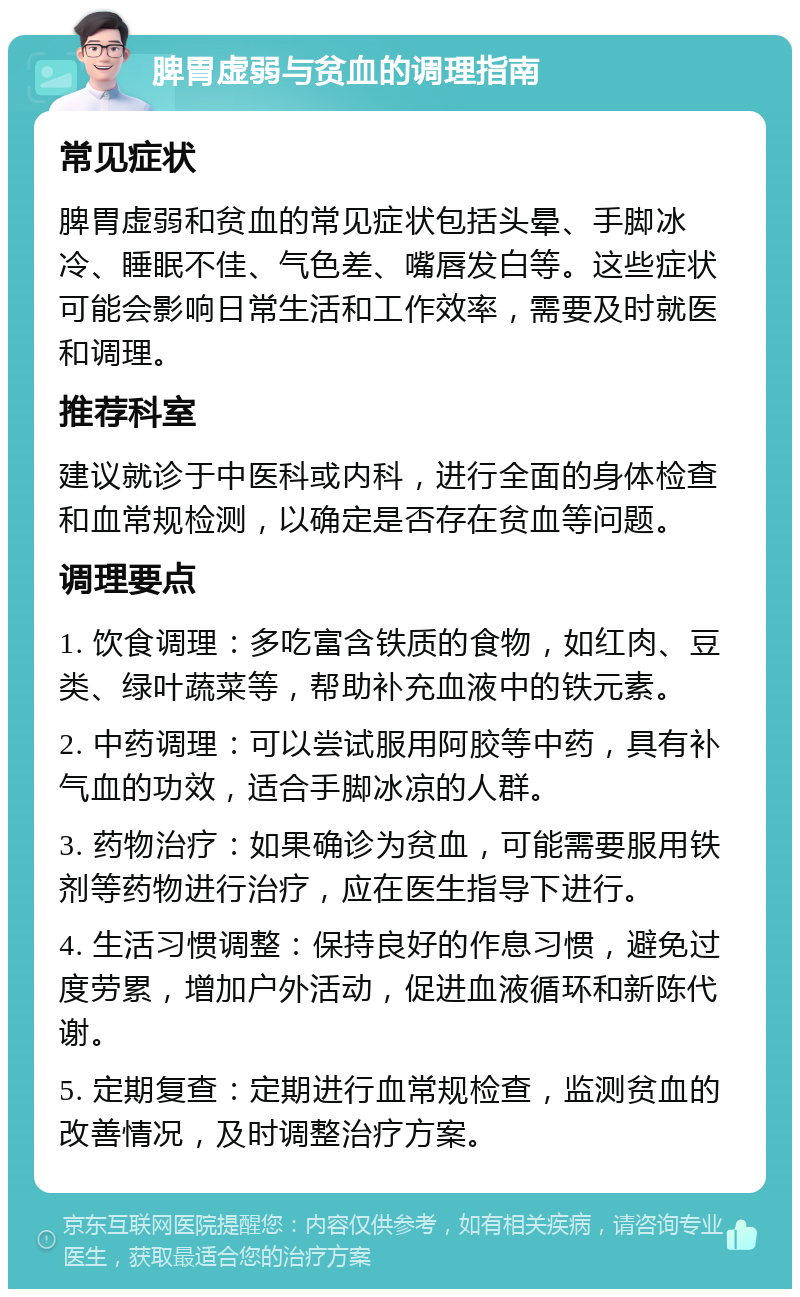 脾胃虚弱与贫血的调理指南 常见症状 脾胃虚弱和贫血的常见症状包括头晕、手脚冰冷、睡眠不佳、气色差、嘴唇发白等。这些症状可能会影响日常生活和工作效率，需要及时就医和调理。 推荐科室 建议就诊于中医科或内科，进行全面的身体检查和血常规检测，以确定是否存在贫血等问题。 调理要点 1. 饮食调理：多吃富含铁质的食物，如红肉、豆类、绿叶蔬菜等，帮助补充血液中的铁元素。 2. 中药调理：可以尝试服用阿胶等中药，具有补气血的功效，适合手脚冰凉的人群。 3. 药物治疗：如果确诊为贫血，可能需要服用铁剂等药物进行治疗，应在医生指导下进行。 4. 生活习惯调整：保持良好的作息习惯，避免过度劳累，增加户外活动，促进血液循环和新陈代谢。 5. 定期复查：定期进行血常规检查，监测贫血的改善情况，及时调整治疗方案。