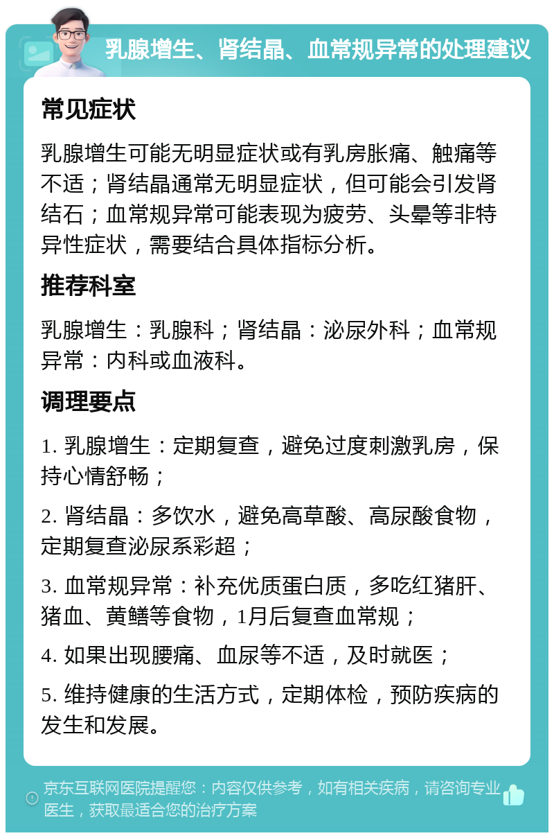 乳腺增生、肾结晶、血常规异常的处理建议 常见症状 乳腺增生可能无明显症状或有乳房胀痛、触痛等不适；肾结晶通常无明显症状，但可能会引发肾结石；血常规异常可能表现为疲劳、头晕等非特异性症状，需要结合具体指标分析。 推荐科室 乳腺增生：乳腺科；肾结晶：泌尿外科；血常规异常：内科或血液科。 调理要点 1. 乳腺增生：定期复查，避免过度刺激乳房，保持心情舒畅； 2. 肾结晶：多饮水，避免高草酸、高尿酸食物，定期复查泌尿系彩超； 3. 血常规异常：补充优质蛋白质，多吃红猪肝、猪血、黄鳝等食物，1月后复查血常规； 4. 如果出现腰痛、血尿等不适，及时就医； 5. 维持健康的生活方式，定期体检，预防疾病的发生和发展。