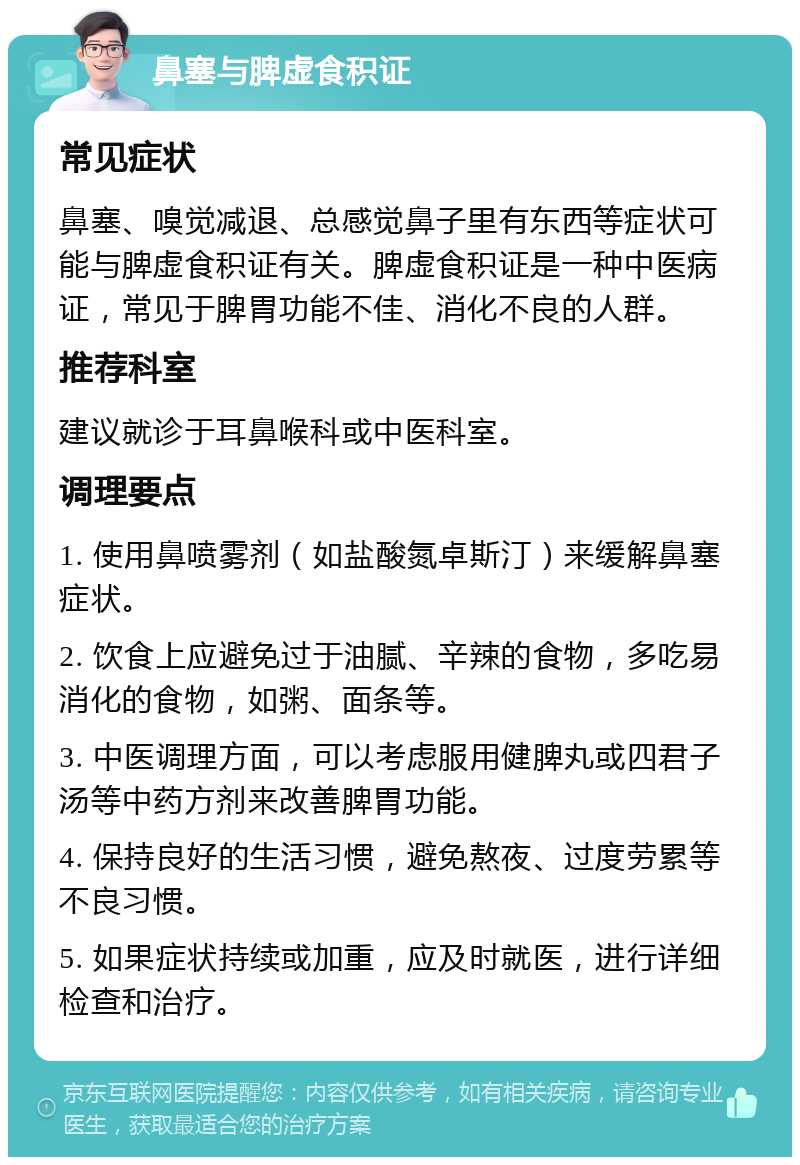 鼻塞与脾虚食积证 常见症状 鼻塞、嗅觉减退、总感觉鼻子里有东西等症状可能与脾虚食积证有关。脾虚食积证是一种中医病证，常见于脾胃功能不佳、消化不良的人群。 推荐科室 建议就诊于耳鼻喉科或中医科室。 调理要点 1. 使用鼻喷雾剂（如盐酸氮卓斯汀）来缓解鼻塞症状。 2. 饮食上应避免过于油腻、辛辣的食物，多吃易消化的食物，如粥、面条等。 3. 中医调理方面，可以考虑服用健脾丸或四君子汤等中药方剂来改善脾胃功能。 4. 保持良好的生活习惯，避免熬夜、过度劳累等不良习惯。 5. 如果症状持续或加重，应及时就医，进行详细检查和治疗。