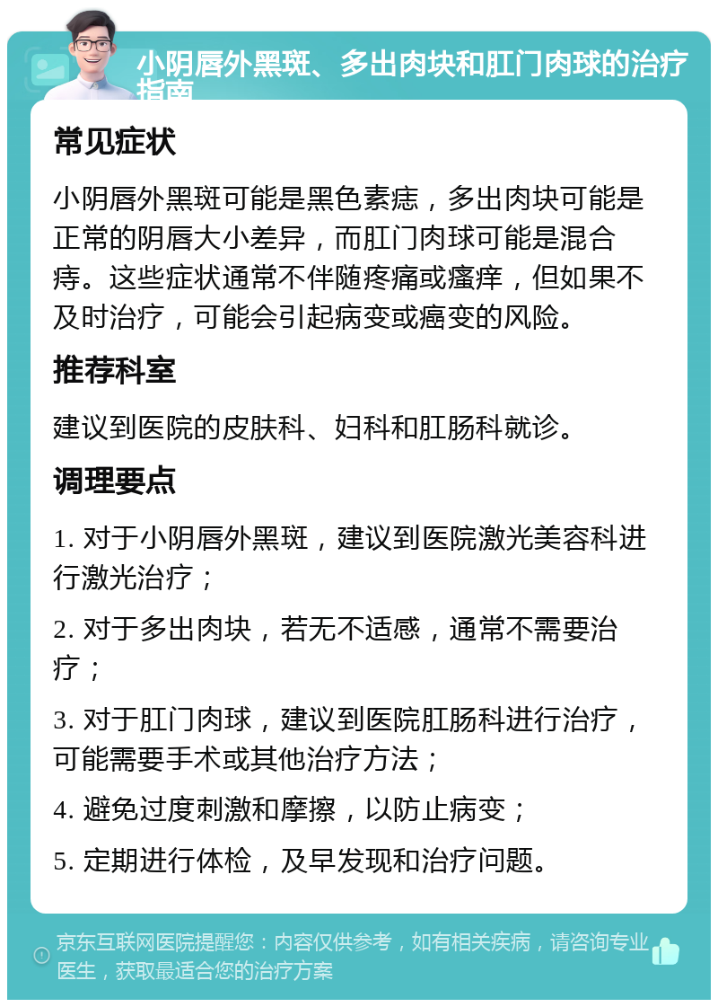 小阴唇外黑斑、多出肉块和肛门肉球的治疗指南 常见症状 小阴唇外黑斑可能是黑色素痣，多出肉块可能是正常的阴唇大小差异，而肛门肉球可能是混合痔。这些症状通常不伴随疼痛或瘙痒，但如果不及时治疗，可能会引起病变或癌变的风险。 推荐科室 建议到医院的皮肤科、妇科和肛肠科就诊。 调理要点 1. 对于小阴唇外黑斑，建议到医院激光美容科进行激光治疗； 2. 对于多出肉块，若无不适感，通常不需要治疗； 3. 对于肛门肉球，建议到医院肛肠科进行治疗，可能需要手术或其他治疗方法； 4. 避免过度刺激和摩擦，以防止病变； 5. 定期进行体检，及早发现和治疗问题。