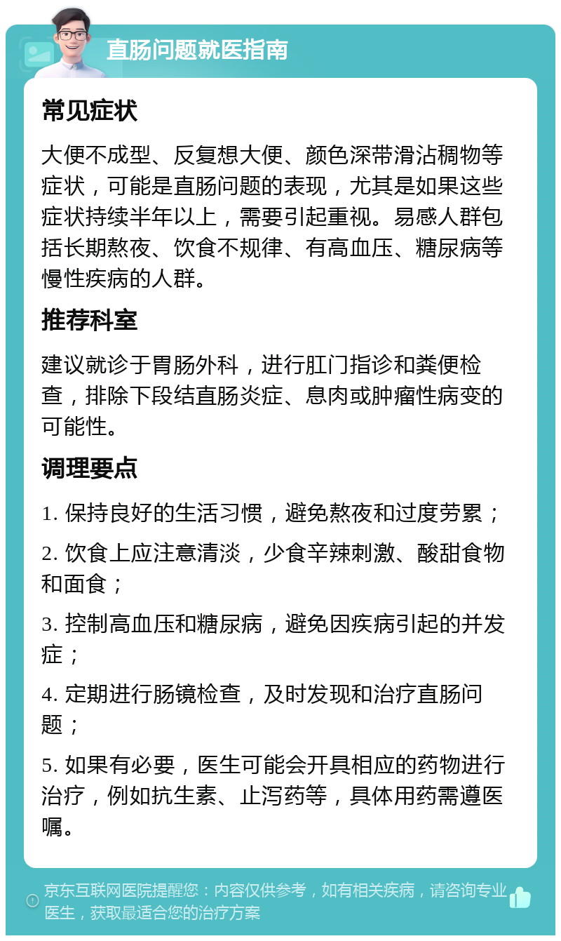 直肠问题就医指南 常见症状 大便不成型、反复想大便、颜色深带滑沾稠物等症状，可能是直肠问题的表现，尤其是如果这些症状持续半年以上，需要引起重视。易感人群包括长期熬夜、饮食不规律、有高血压、糖尿病等慢性疾病的人群。 推荐科室 建议就诊于胃肠外科，进行肛门指诊和粪便检查，排除下段结直肠炎症、息肉或肿瘤性病变的可能性。 调理要点 1. 保持良好的生活习惯，避免熬夜和过度劳累； 2. 饮食上应注意清淡，少食辛辣刺激、酸甜食物和面食； 3. 控制高血压和糖尿病，避免因疾病引起的并发症； 4. 定期进行肠镜检查，及时发现和治疗直肠问题； 5. 如果有必要，医生可能会开具相应的药物进行治疗，例如抗生素、止泻药等，具体用药需遵医嘱。