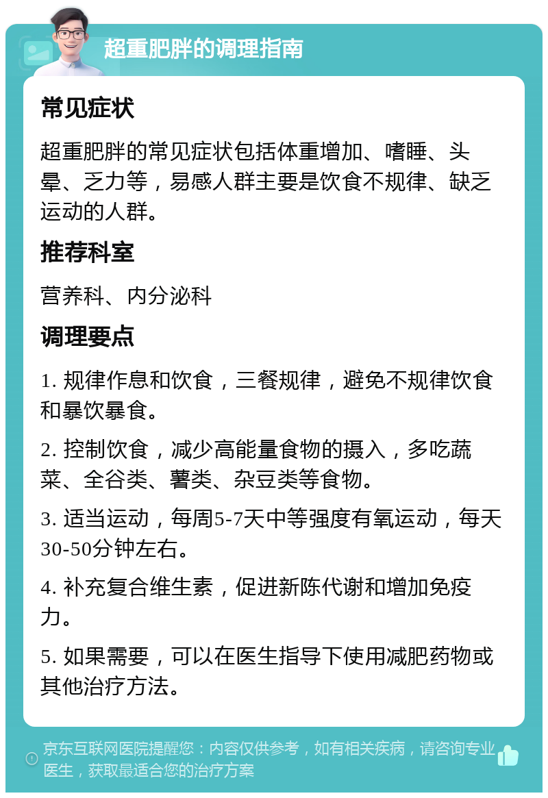 超重肥胖的调理指南 常见症状 超重肥胖的常见症状包括体重增加、嗜睡、头晕、乏力等，易感人群主要是饮食不规律、缺乏运动的人群。 推荐科室 营养科、内分泌科 调理要点 1. 规律作息和饮食，三餐规律，避免不规律饮食和暴饮暴食。 2. 控制饮食，减少高能量食物的摄入，多吃蔬菜、全谷类、薯类、杂豆类等食物。 3. 适当运动，每周5-7天中等强度有氧运动，每天30-50分钟左右。 4. 补充复合维生素，促进新陈代谢和增加免疫力。 5. 如果需要，可以在医生指导下使用减肥药物或其他治疗方法。