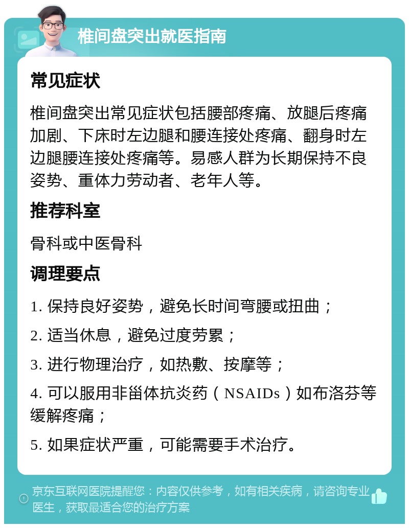 椎间盘突出就医指南 常见症状 椎间盘突出常见症状包括腰部疼痛、放腿后疼痛加剧、下床时左边腿和腰连接处疼痛、翻身时左边腿腰连接处疼痛等。易感人群为长期保持不良姿势、重体力劳动者、老年人等。 推荐科室 骨科或中医骨科 调理要点 1. 保持良好姿势，避免长时间弯腰或扭曲； 2. 适当休息，避免过度劳累； 3. 进行物理治疗，如热敷、按摩等； 4. 可以服用非甾体抗炎药（NSAIDs）如布洛芬等缓解疼痛； 5. 如果症状严重，可能需要手术治疗。