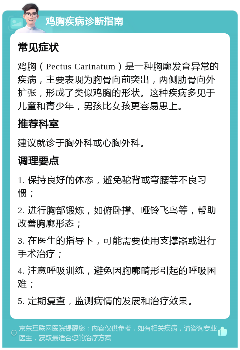 鸡胸疾病诊断指南 常见症状 鸡胸（Pectus Carinatum）是一种胸廓发育异常的疾病，主要表现为胸骨向前突出，两侧肋骨向外扩张，形成了类似鸡胸的形状。这种疾病多见于儿童和青少年，男孩比女孩更容易患上。 推荐科室 建议就诊于胸外科或心胸外科。 调理要点 1. 保持良好的体态，避免驼背或弯腰等不良习惯； 2. 进行胸部锻炼，如俯卧撑、哑铃飞鸟等，帮助改善胸廓形态； 3. 在医生的指导下，可能需要使用支撑器或进行手术治疗； 4. 注意呼吸训练，避免因胸廓畸形引起的呼吸困难； 5. 定期复查，监测病情的发展和治疗效果。