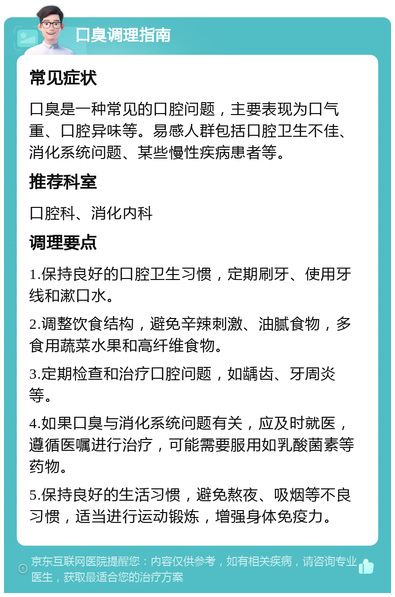 口臭调理指南 常见症状 口臭是一种常见的口腔问题，主要表现为口气重、口腔异味等。易感人群包括口腔卫生不佳、消化系统问题、某些慢性疾病患者等。 推荐科室 口腔科、消化内科 调理要点 1.保持良好的口腔卫生习惯，定期刷牙、使用牙线和漱口水。 2.调整饮食结构，避免辛辣刺激、油腻食物，多食用蔬菜水果和高纤维食物。 3.定期检查和治疗口腔问题，如龋齿、牙周炎等。 4.如果口臭与消化系统问题有关，应及时就医，遵循医嘱进行治疗，可能需要服用如乳酸菌素等药物。 5.保持良好的生活习惯，避免熬夜、吸烟等不良习惯，适当进行运动锻炼，增强身体免疫力。