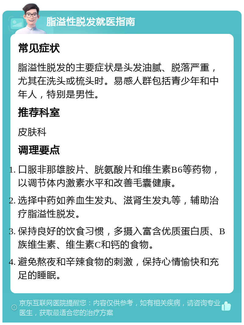 脂溢性脱发就医指南 常见症状 脂溢性脱发的主要症状是头发油腻、脱落严重，尤其在洗头或梳头时。易感人群包括青少年和中年人，特别是男性。 推荐科室 皮肤科 调理要点 口服非那雄胺片、胱氨酸片和维生素B6等药物，以调节体内激素水平和改善毛囊健康。 选择中药如养血生发丸、滋肾生发丸等，辅助治疗脂溢性脱发。 保持良好的饮食习惯，多摄入富含优质蛋白质、B族维生素、维生素C和钙的食物。 避免熬夜和辛辣食物的刺激，保持心情愉快和充足的睡眠。