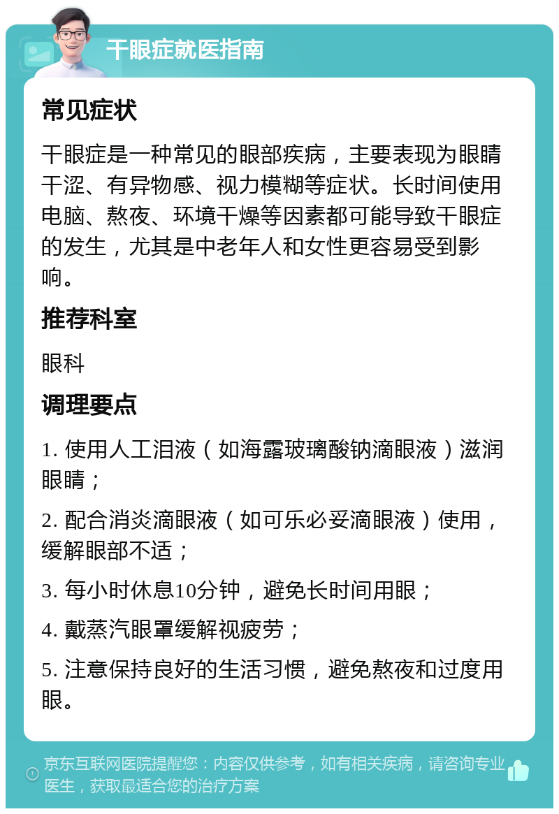 干眼症就医指南 常见症状 干眼症是一种常见的眼部疾病，主要表现为眼睛干涩、有异物感、视力模糊等症状。长时间使用电脑、熬夜、环境干燥等因素都可能导致干眼症的发生，尤其是中老年人和女性更容易受到影响。 推荐科室 眼科 调理要点 1. 使用人工泪液（如海露玻璃酸钠滴眼液）滋润眼睛； 2. 配合消炎滴眼液（如可乐必妥滴眼液）使用，缓解眼部不适； 3. 每小时休息10分钟，避免长时间用眼； 4. 戴蒸汽眼罩缓解视疲劳； 5. 注意保持良好的生活习惯，避免熬夜和过度用眼。