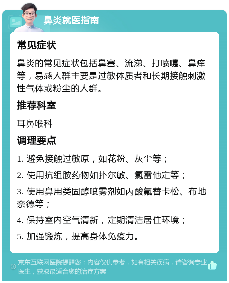 鼻炎就医指南 常见症状 鼻炎的常见症状包括鼻塞、流涕、打喷嚏、鼻痒等，易感人群主要是过敏体质者和长期接触刺激性气体或粉尘的人群。 推荐科室 耳鼻喉科 调理要点 1. 避免接触过敏原，如花粉、灰尘等； 2. 使用抗组胺药物如扑尔敏、氯雷他定等； 3. 使用鼻用类固醇喷雾剂如丙酸氟替卡松、布地奈德等； 4. 保持室内空气清新，定期清洁居住环境； 5. 加强锻炼，提高身体免疫力。