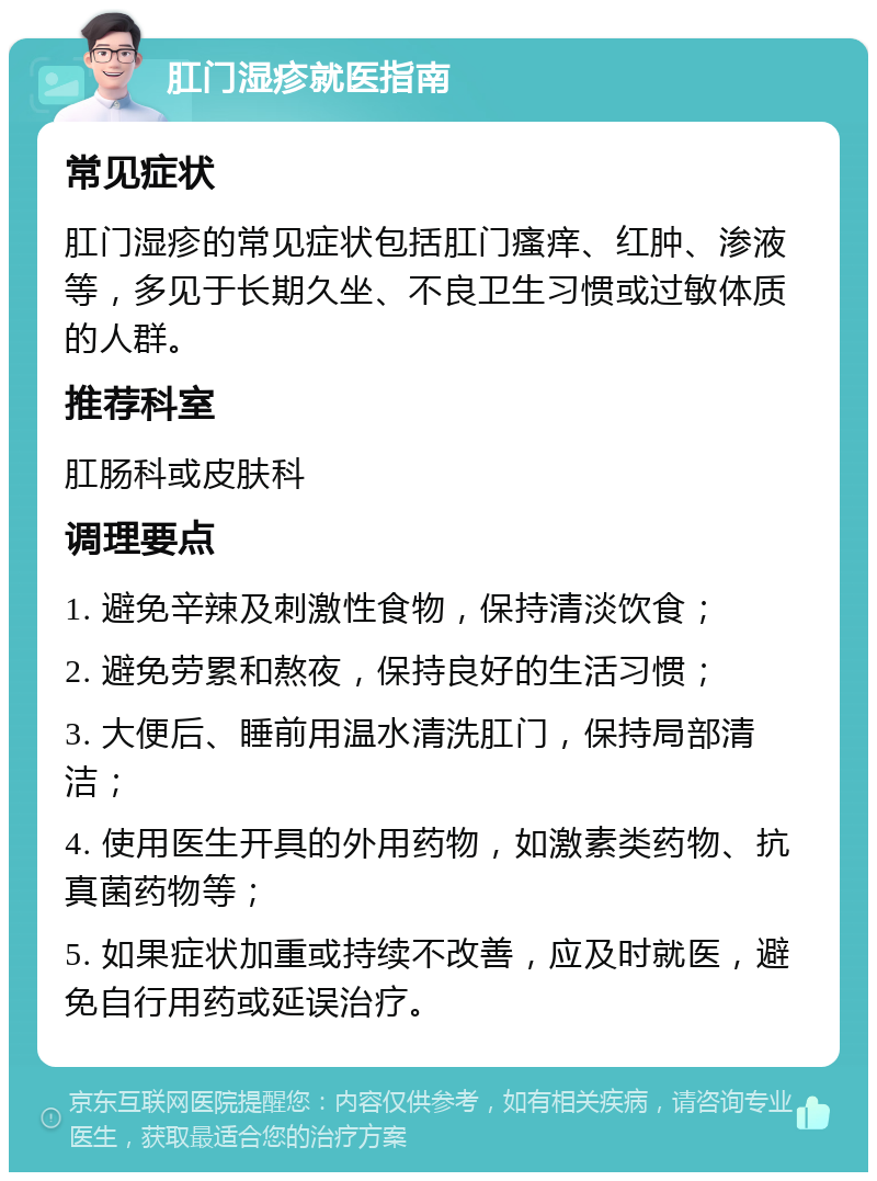 肛门湿疹就医指南 常见症状 肛门湿疹的常见症状包括肛门瘙痒、红肿、渗液等，多见于长期久坐、不良卫生习惯或过敏体质的人群。 推荐科室 肛肠科或皮肤科 调理要点 1. 避免辛辣及刺激性食物，保持清淡饮食； 2. 避免劳累和熬夜，保持良好的生活习惯； 3. 大便后、睡前用温水清洗肛门，保持局部清洁； 4. 使用医生开具的外用药物，如激素类药物、抗真菌药物等； 5. 如果症状加重或持续不改善，应及时就医，避免自行用药或延误治疗。