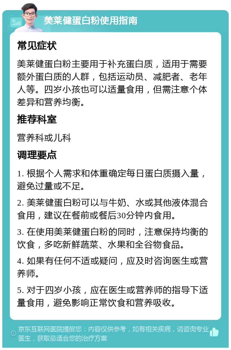 美莱健蛋白粉使用指南 常见症状 美莱健蛋白粉主要用于补充蛋白质，适用于需要额外蛋白质的人群，包括运动员、减肥者、老年人等。四岁小孩也可以适量食用，但需注意个体差异和营养均衡。 推荐科室 营养科或儿科 调理要点 1. 根据个人需求和体重确定每日蛋白质摄入量，避免过量或不足。 2. 美莱健蛋白粉可以与牛奶、水或其他液体混合食用，建议在餐前或餐后30分钟内食用。 3. 在使用美莱健蛋白粉的同时，注意保持均衡的饮食，多吃新鲜蔬菜、水果和全谷物食品。 4. 如果有任何不适或疑问，应及时咨询医生或营养师。 5. 对于四岁小孩，应在医生或营养师的指导下适量食用，避免影响正常饮食和营养吸收。