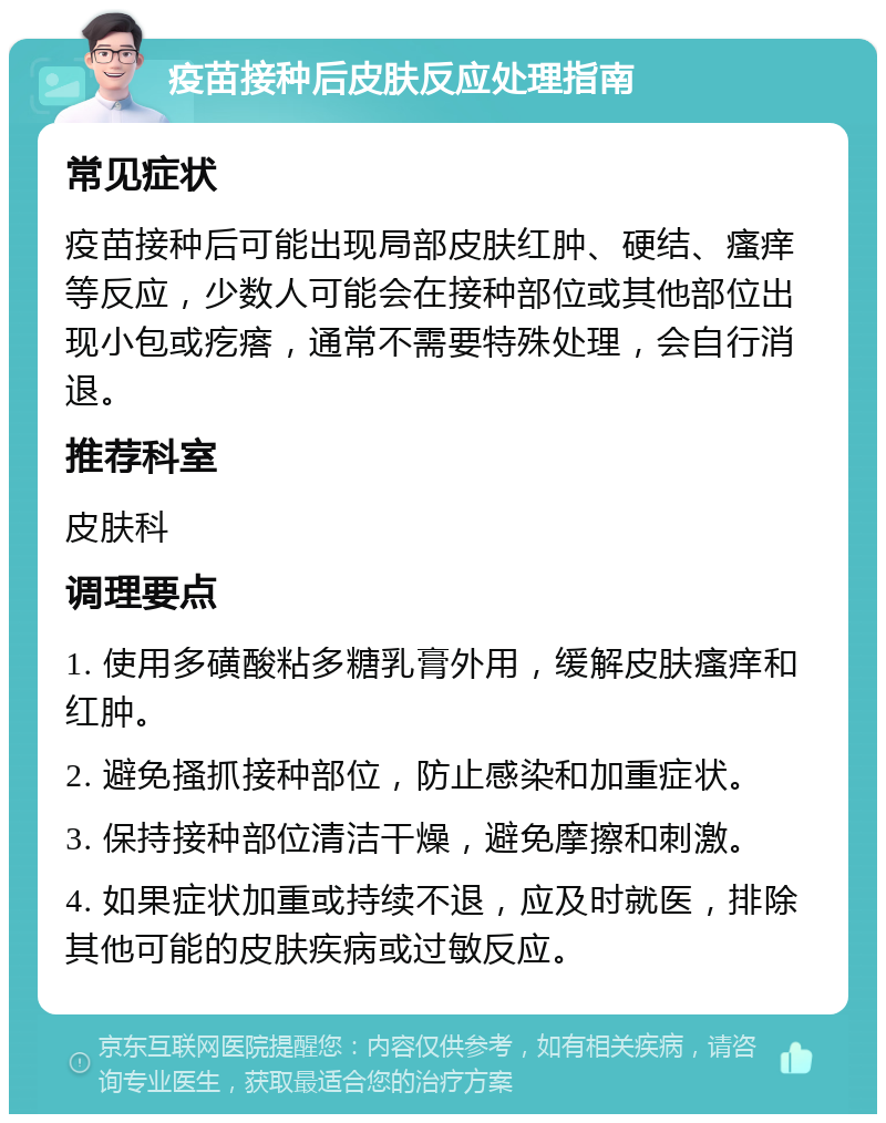 疫苗接种后皮肤反应处理指南 常见症状 疫苗接种后可能出现局部皮肤红肿、硬结、瘙痒等反应，少数人可能会在接种部位或其他部位出现小包或疙瘩，通常不需要特殊处理，会自行消退。 推荐科室 皮肤科 调理要点 1. 使用多磺酸粘多糖乳膏外用，缓解皮肤瘙痒和红肿。 2. 避免搔抓接种部位，防止感染和加重症状。 3. 保持接种部位清洁干燥，避免摩擦和刺激。 4. 如果症状加重或持续不退，应及时就医，排除其他可能的皮肤疾病或过敏反应。