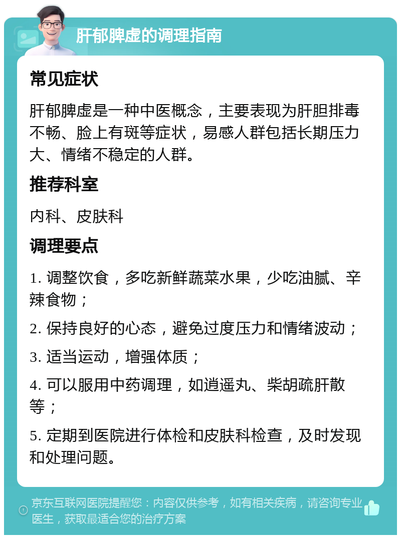 肝郁脾虚的调理指南 常见症状 肝郁脾虚是一种中医概念，主要表现为肝胆排毒不畅、脸上有斑等症状，易感人群包括长期压力大、情绪不稳定的人群。 推荐科室 内科、皮肤科 调理要点 1. 调整饮食，多吃新鲜蔬菜水果，少吃油腻、辛辣食物； 2. 保持良好的心态，避免过度压力和情绪波动； 3. 适当运动，增强体质； 4. 可以服用中药调理，如逍遥丸、柴胡疏肝散等； 5. 定期到医院进行体检和皮肤科检查，及时发现和处理问题。